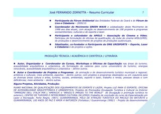 JJoosséé FFEERRNNAANNDDOO ZZOORRNNIITTTTAA -- RReessuummoo CCuurrrriiccuullaarr 77
7
 Participante do Fórum Ambiental das Entidades Federais do Ceará e do Fórum do
Lixo e Cidadania – 2009/10.
 Coordenador do Movimento GREEN WAVE e coidealizador deste Movimento de
1998 aos dias atuais, com atuação no desenvolvimento de 108 projetos e programas
socioambientais; culturais e de esporte e lazer.
 Participante e cofundador da APOLO – Associação de Cinema e Vídeo.
Participou da formulação de oficinas de qualificação; do clube de cinema APOLO/MIS;
de produções e desenvolvimento de projetos de produções audiovisuais.
 Idealizador, co-fundador e Participante da ONG UNISPORTS – Esporte, Lazer
e Cidadania e de projetos e ações.
PPRROODDUUÇÇÃÃOO TTÉÉCCNNIICCAA // AACCAADDÊÊMMIICCAA EE CCIIEENNTTÍÍFFIICCAA // LLIITTEERRÁÁRRIIAA
 Autor, Organizador e Coordenador de Cursos, Workshops e Oficinas de Capacitação nas áreas do turismo,
acessibilidade arquitetônica e urbanística, de formatação de cadeiras para curso universitário de turismo; energias
renováveis, acessibilidade arquitetônica e urbanística – dentre outros.
 Autor e Coordenador de Projetos e Programas de animação e de desenvolvimento turístico municipal e regional;
artísticos e culturais; meio ambiente, esportes – dentre outros; com projetos e programas idealizados ou em coautoria para
as diversas áreas cultura e artes, turismo, sociais, ambientais, esporte e lazer, trabalho e renda; pessoas idosas e com
deficiências; meio ambiente – dentre outras.
Alguns Projetos, Atividades, Produção:
PLANO NACIONAL DE QUALIFICAÇÃO DOS EQUIPAMENTOS DE ESPORTE E LAZER; Projeto LUZ PARA O ESPORTE; OFICINA
DE ACESSIBILIDADE ARQUITETÔNICA E URBANÍSTICA; Projetos de Promoçãoe Divulgação Turística e Cultural no Exterior
“IMMAGINI DELL´ITALIA PER L´AMERICA” e “BRAZIL’S IMAGES TO THE WORLD” de divulgação e promoção turística no
exterior); CENTRO DE TURISMO E INTERCÂMBIO CULTURAL DA UFRGS (trabalho de conclusão do curso de Especialização em
Lazer e Recreação. Porto Alegre, 1987); GUARAMIRANGA, PÓLO DE ATRAÇÃO TURÍSTICA DO MACIÇO DO BATURITÉ e
GUARAMIRANGA, 100 ANOS DE PAZ E AMOR À NATUREZA (Fortaleza / Guaramiranga 1990/1 - Projeto de desenvolvimento
 