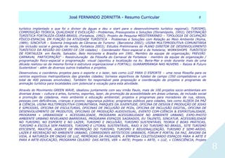 JJoosséé FFEERRNNAANNDDOO ZZOORRNNIITTTTAA -- RReessuummoo CCuurrrriiccuullaarr 88
8
turístico implantado e que foi o divisor de águas e deu o start para o desenvolvimento turístico regional); TURISMO,
COMPOSIÇÃO TEÓRICA, QUALIDADE E EVOLUÇÃO - Problemas, Pressupostos e Soluções (Florianópolis, 1993); DESTINAÇÃO
TURÍSTICA FORTALEZA-CEARÁ-BRASIL (Fortaleza, 1992); Projeto de Pesquisa MEDITERRÂNEO – TIPOLOGIA DE OCUPAÇÃO
FÍSICO-ESPACIAL EM FUNÇÃO DA ATIVIDADE TURÍSTICA - Problemas e Soluções com Relação ao Meio Ambiente (Roma,
1989); SINCATUR – Sistema Integrado de Câmaras de Turismo (Barcelona 2002); USINA MULTIPRODUTIVA COMUNITÁRIA
(de inclusão social e geração de renda, Fortaleza 2003); Estudos Preliminares do PLANO DIRETOR DE DESENVOLVIMENTO
TURÍSTICO DA REGIÃO DO CARIRI-CE (28 cidades) - Coordenador físico-espacial e de hotelaria; WORKSHOPS TURÍSTICO
DE FORTALEZA em Recife, Salvador, Belo Horizonte e Brasília em 1991. Membro da equipe de organização; FREVIÃO
CARNAVAL PARTICIPAÇÃO" - Reestruturação da Filosofia do Carnaval de Fortaleza - membro da equipe de organização /
programação físico-espacial e programação visual (apontou a localização na Av. Beira-Mar e onde durante mais de uma
década realizou-se da mesma forma e estrutura organizacional o FORTAL); GUARAMIRANGA NAS NUVENS – Raízes & Futuro
Sustentável - além de diversos outros trabalhos e projetos.
Desenvolveu e coordenou projetos para o esporte e o lazer, tais como LUZ PARA O ESPORTE – uma nova filosofia para os
centros esportivos metropolitanos das grandes cidades; torneios esportivos de futebol de campo (350 competidores e um
total de 400 pessoas envolvidas). Também foi responsável pela proposição e coordenação de projetos e programas de
animação turística para localidades com potencial e vocação para esta atividade.
Através do Movimento GREEN WAVE, idealizou juntamente com seu irmão Paulo, mais de 100 projetos socio-ambientais em
diversas áreas – cultura e artes, turismo, esportes, lazer, de promoção da acessibilidade em áreas urbanas, de inclusão social
e promoção da cidadania, meio ambiente e educação ambiental; projetos e programas para moradores de rua, idosos,
pessoas com deficiências, crianças e jovens; segurança pública; programas públicos para cidades, tais como ALDEIA DA PAZ
& CIÊNCIA, USINA MULTIPRODUTIVA COMUNITÁRIA, PARQUES DA JUVENTUDE, OFICINA DE DESIGN E PRODUÇÃO DE JOIAS
E SIMIJOIAS, OFICINA DE ESCULTURAS, OFICINAS DE INCLUSÃO DE PCDs, OFICINA DE INCLUSÃO DIGITAL, OFICINA DE
DESENVOLVIMENTO DE PRODUTOS, OFICINAS DE PRODUÇÃO AUDIOVISUAL, EVENTO COM-CIÊNCIA & ESPIRITUALIDADE,
PROGRAMA + URBANIDADE + ACESSIBILIDADE, PROGRAMA ACESSIBILIDADE NO AMBIENTE URBANO, EXPO-PHOTO
AMBIENTE URBANO REVELANDO BARREIRAS, PROGRAMA ESPAÇOS SAGRADOS, EU TALENTO, SINCATUR, ACESSIBILIDADE
NO TURISMO, NO ESPORTE E NO LAZER; TURISMO E INCLUSÃO, TURISMO SUSTENTÁVEL TEORIA E BOAS PRÁTICAS,
TURISMO A ESCOLA SEM PAREDES, TURISMO E LITORAL SUSTENTÁVEL, RAIO X DO TURISMO NO BRASIL, SITE TURISMO
EFICIENTE, MAXITUR, AGENTE DE PROMOÇÃO DO TURISMO, TURISMO E REGIONALIZAÇÃO, TURISMO E SEMI-ARIDO,
LAZER E RECREAÇÃO NO AMBIENTE URBANO, CORREDORES ARTÍSTICOS URBANOS, FÓRUM E PORTAL DA PAZ, ÁRVORE DA
VIDA, A NATUREZA EM ONDAS DE LUZ, MEMÓRIAS DA PAISAGEM, A EMPRESA COLETIVIZANDO ESPAÇOS PARA A ARTE E
PARA A ARTE-EDUCAÇÃO, PROGRAMA CELEIRO DAS ARTES, VER + ARTE; Projeto + ARTE, + LUZ, + CONSCIÊNCIA, Projeto
 