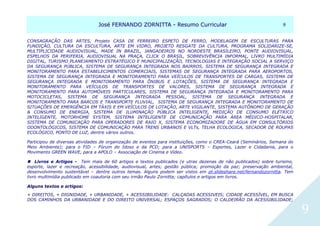 JJoosséé FFEERRNNAANNDDOO ZZOORRNNIITTTTAA -- RReessuummoo CCuurrrriiccuullaarr 99
9
CONSAGRAÇÃO DAS ARTES, Projeto CASA DE FERREIRO ESPETO DE FERRO, MODELAGEM DE ESCULTURAS PARA
FUNDIÇÃO, CULTURA DA ESCULTURA, ARTE EM VIDRO, PROJETO RESGATE DA CULTURA, PROGRAMA SOLIDARIZE-SE,
MULTIPLICIDADE AUDIOVISUAL, MADE IN BRAZIL, JANGADEIROS NO NORDESTE BRASILEIRO, PONTE AUDIOVISUAL,
ESPELHOS DA PERIFERIA, AUDIOVISUAL NA PRAÇA, CLICK O BRASIL, SOBREVIVÊNCIA INFORMAL, LIVRO MULTIMÍDIA
DIGITAL, TURISMO PLANEJAMENTO ESTRATÉGICO E MUNICIPALIZAÇÃO, TECNOLOGIAS E INTEGRAÇÃO SOCIAL A SERVIÇO
DA SEGURANÇA PÚBLICA, SISTEMA DE SEGURANÇA INTEGRADA NOS BAIRROS, SISTEMA DE SEGURANÇA INTEGRADA E
MONITORAMENTO PARA ESTABELECIMENTOS COMERCIAIS, SISTEMAS DE SEGURANÇA INTEGRADA PARA AEROPORTOS,
SISTEMA DE SEGURANÇA INTEGRADA E MONITORAMENTO PARA VEÍCULOS DE TRANSPORTES DE CARGAS, SISTEMA DE
SEGURANÇA INTEGRADA E MONITORAMENTO PARA ÔNIBUS E LOTAÇÕES, SISTEMA DE SEGURANÇA INTEGRADA E
MONITORAMENTO PARA VEÍCULOS DE TRANSPORTES DE VALORES, SISTEMA DE SEGURANÇA INTEGRADA E
MONITORAMENTO PARA AUTOMÓVEIS PARTICULARES, SISTEMA DE SEGURANÇA INTEGRADA E MONITORAMENTO PARA
MOTOCICLETAS, SISTEMA DE SEGURANÇA INTEGRADA PESSOAL, SISTEMA DE SEGURANÇA INTEGRADA E
MONITORAMENTO PARA BARCOS E TRANSPORTE FLUVIAL, SISTEMA DE SEGURANÇA INTEGRADA E MONITORAMENTO DE
SITUAÇÕES DE EMERGÊNCIA EM TÁXIS E EM VEÍCULOS DE LOTAÇÃO, ARTE VIGILANTE, SISTEMA AUTÔNOMO DE GERAÇÃO
& CONSUMO DE ENERGIA, SISTEMA DE ILUMINAÇÃO PÚBLICA INTELIGENTE, MEDIÇÃO DE CONSUMO ELÉTRICO
INTELIGENTE, MOTORHOME SYSTEM, SISTEMA INTELIGENTE DE COMUNICAÇÃO PARA ÁREA MÉDICO-HOSPITALAR,
SISTEMA DE COMUNICAÇÃO PARA OPERADORES DE RAIO X, SISTEMA ECONOMIZADORE DE ÁGUA EM CONSULTÓRIOS
ODONTOLÓGICOS, SISTEMA DE COMUNICAÇÃO PARA TRENS URBANOS E VLTs, TELHA ECOLÓGICA, SECADOR DE ROUPAS
ECOLÓGICO, PONTO DE LUZ, dentre vários outros.
Participou de diversas atividades de organização de eventos para instituições, como o CREA-Ceará (Seminários, Semana do
Meio Ambiente); para o FID – Fórum do Idoso e da PCD; para a UNISPORTS – Esportes, Lazer e Cidadania, para o
Movimento GREEN WAVE, para a APOLO – Associação de Cinema e Vídeo.
 Livros e Artigos - Tem mais de 60 artigos e textos publicados (e utras dezenas de não publicados) sobre turismo,
esporte, lazer e recreação, acessibilidade, audiovisual, artes; gestão pública; promoção da paz; preservação ambiental,
desenvolvimento sustentável – dentre outros temas. Alguns podem ser vistos em pt.slideshare.net/fernandozornitta. Tem
livro multimídia publicado em coautoria com seu irmão Paulo Zornitta; capítulos e artigos em livros.
Alguns textos e artigos:
+ DIREITOS, + DIGNIDADE, + URBANIDADE, + ACESSIBILIDADE: CALÇADAS ACESSIVEIS; CIDADE ACESSÍVEL, EM BUSCA
DOS CAMINHOS DA URBANIDADE E DO DIREITO UNIVERSAL; ESPAÇOS SAGRADOS; O CALDEIRÃO DA ACESSIBILIDADE;
 