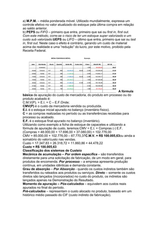 a) M.P.M. – média ponderada móvel. Utilizado mundialmente, expressa um
controle efetivo no valor atualizado do estoque pela última compra em relação
ao saldo anterior.
b) PEPS ou FIFO – primeiro que entra, primeiro que sai ou first in, first out.
Com este método, corre-se o risco de ter um estoque super valorizado e um
custo sub valorizado.UEPS ou LIFO – último que entra, primeiro que sai ou last
in, first out. Neste caso o efeito é contrário, gerando um custo de material
acima da realidade e uma “redução” do lucro, por este motivo, proibido pela
Receita Federal.

                                     MÉDIA PONDERADA MÓVEL                        Exem plo



      da ta    Entr/Saída      Docto      Quantid   Saldo R$       Cu sto Unit.    Físico    SALDO R$       M.P.M.

               In ventá rio                                                          1.500      85.000,00            56,67

      02/abr    Compra        N.F.            800     48.000,0 0          60,00      2.300     133.000,00            57,83

      03/abr     Venda        N.F.            300     17.347,8 3                     2.000     115.652,17            57,83

      10/abr    Compra        N.F.            280     17.696,0 0          63,20      2.280     133.348,17            58,49

      15/abr     Venda        N.F.            450     26.318,7 2                     1.830     107.029,46            58,49

      20/abr    Compra        N.F.            600     37.080,0 0          61,80      2.430     144.109,46            59,30

      21/abr     Venda        N.F.            200     11.860,8 6                     2.230     132.248,59            59,30

      25/abr     Venda        N.F.            750     44.478,2 2                     1.480      87.770,37            59,30

                                                                   A fórmula
básica de apuração do custo de mercadoria, do produto em processo ou do
produto acabado é:
C.M.V(P). = E.I. + C – E.F.Onde;
CMV(P) é o custo da mercadoria vendida ou produzida.
E.I. é o estoque inicial apurado no balanço (inventário físico).
C = as compras realizadas no período ou as transferências recebidas para
processo ou acabado.
E.F. é o estoque final apurado no balanço (inventário).
Utilizando como exemplo a ficha de estoque de capacetes e utilizando a
fórmula de apuração de custo, teremos:CMV = E.I. + Compras (-) E.F.
(Compras = 48.000,00 + 17.696,00 + 37.080,00) = 102.776,00
CMV = 85.000,00 + 102.776,00 – 87.770,37C.M.V. = R$ 100.005,63ou ainda a
somatório do valor/custo nas vendas.
Custo = 17.347,83 + 26.318,72 + 11.860,86 + 44.478,22
Custo = R$ 100.005,63
Classificação dos sistemas de Custeio
Mecânica de acumulação – Por ordem específica – são transferidos
diretamente para uma solicitação de fabricação, de um modo em geral, para
produtos de encomenda. Por processo – a empresa apresenta produção
contínua, em unidades idênticas e demanda constante.
Grau de absorção – Por Absorção - quando os custos indiretos também são
transferidos ou rateados aos produtos ou serviços. Direto – somente os custos
diretos são lançados (incorporados) no custo do produto, os indiretos são
lançados apenas na Demonstração do Resultado.
Momento da apuração – Pós-calculados – equivalem aos custos reais
apurados no final do período.
Pré-calculados – representam o custo alocado no produto, baseado em um
histórico médio passado do CIF (custo indireto de fabricação).
 