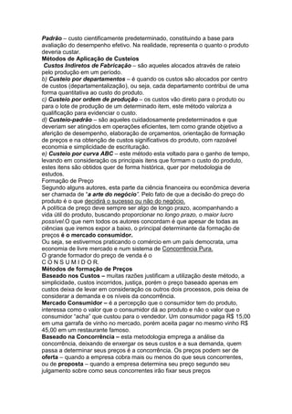 Padrão – custo cientificamente predeterminado, constituindo a base para
avaliação do desempenho efetivo. Na realidade, representa o quanto o produto
deveria custar.
Métodos de Aplicação de Custeios
 Custos Indiretos de Fabricação – são aqueles alocados através de rateio
pelo produção em um período.
b) Custeio por departamentos – é quando os custos são alocados por centro
de custos (departamentalização), ou seja, cada departamento contribui de uma
forma quantitativa ao custo do produto.
c) Custeio por ordem de produção – os custos vão direto para o produto ou
para o lote de produção de um determinado item, este método valoriza a
qualificação para evidenciar o custo.
d) Custeio-padrão – são aqueles cuidadosamente predeterminados e que
deveriam ser atingidos em operações eficientes, tem como grande objetivo a
aferição de desempenho, elaboração de orçamentos, orientação de formação
de preços e na obtenção de custos significativos do produto, com razoável
economia e simplicidade de escrituração.
e) Custeio por curva ABC – este método esta voltado para o ganho de tempo,
levando em consideração os principais itens que formam o custo do produto,
estes itens são obtidos quer de forma histórica, quer por metodologia de
estudos.
Formação de Preço
Segundo alguns autores, esta parte da ciência financeira ou econômica deveria
ser chamada de “a arte do negócio”. Pelo fato de que a decisão do preço do
produto é o que decidirá o sucesso ou não do negócio.
A política de preço deve sempre ser algo de longo prazo, acompanhando a
vida útil do produto, buscando proporcionar no longo prazo, o maior lucro
possível.O que nem todos os autores concordam é que apesar de todas as
ciências que iremos expor a baixo, o principal determinante da formação de
preços é o mercado consumidor.
Ou seja, se estivermos praticando o comércio em um país democrata, uma
economia de livre mercado e num sistema de Concorrência Pura.
O grande formador do preço de venda é o
C O N S U M I D O R.
Métodos de formação de Preços
Baseado nos Custos – muitas razões justificam a utilização deste método, a
simplicidade, custos incorridos, justiça, porém o preço baseado apenas em
custos deixa de levar em consideração os outros dois processos, pois deixa de
considerar a demanda e os níveis da concorrência.
Mercado Consumidor – é a percepção que o consumidor tem do produto,
interessa como o valor que o consumidor dá ao produto e não o valor que o
consumidor “acha” que custou para o vendedor. Um consumidor paga R$ 15,00
em uma garrafa de vinho no mercado, porém aceita pagar no mesmo vinho R$
45,00 em um restaurante famoso.
Baseado na Concorrência – esta metodologia emprega a análise da
concorrência, deixando de enxergar os seus custos e a sua demanda, quem
passa a determinar seus preços é a concorrência. Os preços podem ser de
oferta – quando a empresa cobra mais ou menos do que seus concorrentes,
ou de proposta – quando a empresa determina seu preço segundo seu
julgamento sobre como seus concorrentes irão fixar seus preços
 