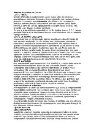 Métodos Baseados em Custos
CUSTO PLENO
também chamado de custo integral, são os custos totais de produção,
acrescidos das despesas de vendas, de administração e da margem de lucro
desejada, formando o preço de venda. Não é levado em consideração
mercado, nem tão pouco a concorrência, tem-se o preço de venda de um
produto, a partir daí verá se o produto será aceito por aquele preço ou não,
tomando-se as devidas medidas corretivas.
Ou seja, é a somatória de material direto + mão de obra direta + G.G.F. (gastos
gerais de fabricação) + despesas de vendas e administrativas + lucro desejado
= preço de venda.
CUSTO DE TRANSFORMAÇÃO
é quando se leva em consideração apenas o custo com a transformação do
bem, ou seja, a aplicação de mão de obra e os gastos gerais, não sendo
considerado nos cálculos o custo com matéria prima. Um exemplo disso é
quando se fabrica dois produtos distintos como saia e blazer, em que o custo
de transformação do blazer é muito maior que o da saia. Neste caso, as
margens de lucro para formação de preços devem ser diferentes, pois caso
contrário, o mercado passará a comprar muito mais o produto com maior custo
agregado, porque a concorrência praticará o custo de transformação, e sua
empresa estará com os custos defasados neste item. De um modo geral, este
custo é percebido pela aplicação da hora/homem no produto.
CUSTO MARGINAL
esta modalidade é extremamente discutida e polêmica, consiste no incremento
de custo correspondente a adição de uma unidade de produto. Assim
corresponde aos custos que não seriam incorridos se um produto fosse
eliminado ou não produzido. No cálculo do custo pleno leva-se em
consideração tudo que foi aplicado para obtenção do produto, no caso do custo
marginal somente é considerada a capacidade instalada e os custos variáveis,
ou seja, somente poderemos montar preço de venda baseado no custo
marginal, caso tenhamos capacidade ociosa na fábrica, o que quer dizer que
se aumentar a produção, não haverá alteração dos custos fixos. É o cálculo
que leva em consideração basicamente os custos variáveis.
A Microeconomia e o Mercado
A microeconomia é o ramo da ciência econômica que estuda o comportamento
das unidades de consumo representadas pelos indivíduos e pelas famílias, as
empresas e suas produções e custos, o preço de diversos bens, serviço e
fatores produtivos. Em outras palavras, a microeconomia ocupa-se da forma
como essas células ( consumidores, empresas comerciais, agricultores e
outros) agem e reagem umas sobre as outras.
A compreensão do valor percebido pelo mercado é facilitada pelo entendimento
de alguns conceitos derivados da microeconomia, como as curvas de demanda
e os diferentes tipos de mercado.
Tipos de Mercado
Concorrência Pura
caracteriza-se por um mercado composto de muitos compradores e muitos
vendedores comercializado produtos uniforme e sem grandes características
especiais, trigo, laranja, vidro. O principal neste mercado é que nenhum
comprador ou vendedor tem influência sobre os rumos do mercado. Entram
 