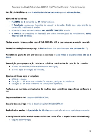 Resumo da Constituição Federal (atual. EC 66/10) - Prof. Vítor Cruz (Vampiro) - Ponto dos Concursos
10
SALÁRIO-FAMÍLIA se o trabalhador de baixa-renda possuir dependentes;
Jornada de trabalho:
MÁXIMO de 8 horas/dia ou 44 horas/semana;
É facultado compensar horários ou reduzir a jornada, desde que haja acordo ou
convenção coletiva de trabalho;
Hora-extra deve ser remunerada em NO MÍNIMO 50% a mais;
6 HORAS se o trabalho for realizado em turnos ininterruptos de revezamento, salvo
negociação coletiva;
Férias anuais remuneradas com, PELO MENOS, 1/3 a mais do que o salário normal;
Proteção à relação de emprego Único direito dos trabalhadores nos termos de LC;
Assistência gratuita em pré-escolas e creches aos filhos e dependentes até os 5
anos;
Prescrição para propor ação relativa a créditos resultantes da relação de trabalho:
♦ 5 anos, se o contrato de trabalho estiver em vigor;
♦ 2 anos, após a extinção do contrato.
Idades mínimas para o trabalho:
♦ REGRA: 16 anos;
♦ Exceção 1 : 18 anos se o trabalho for noturno, perigoso ou insalubre;
♦ Exceção 2 : 14 anos se estiver na condição de aprendiz;
Proteção ao mercado de trabalho da mulher com incentívos específicos conforme a
lei;
Seguro-acidente A cargo do EMPREGADOR;
Seguro-desemprego se o desemprego for INVOLUNTÁRIO;
Trabalhador avulso igualdade de direitos com o de vínculo empregatício permanente.
Não é previsto constitucionalmente ao SERVIDOR PÚBLICO (entre outros direitos):
Seguro-desemprego;
 