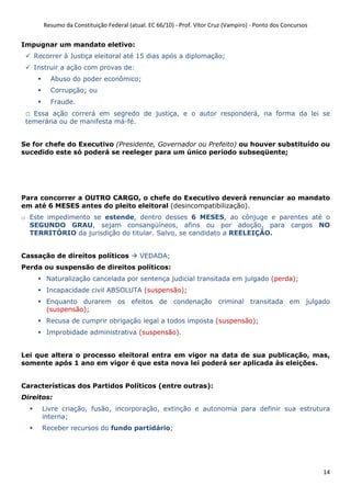Resumo da Constituição Federal (atual. EC 66/10) - Prof. Vítor Cruz (Vampiro) - Ponto dos Concursos
14
Impugnar um mandato eletivo:
Recorrer à Justiça eleitoral até 15 dias após a diplomação;
Instruir a ação com provas de:
Abuso do poder econômico;
Corrupção; ou
Fraude.
o Essa ação correrá em segredo de justiça, e o autor responderá, na forma da lei se
temerária ou de manifesta má-fé.
Se for chefe do Executivo (Presidente, Governador ou Prefeito) ou houver substituído ou
sucedido este só poderá se reeleger para um único período subseqüente;
Para concorrer a OUTRO CARGO, o chefe do Executivo deverá renunciar ao mandato
em até 6 MESES antes do pleito eleitoral (desincompatibilização).
o Este impedimento se estende, dentro desses 6 MESES, ao cônjuge e parentes até o
SEGUNDO GRAU, sejam consangüíneos, afins ou por adoção, para cargos NO
TERRITÓRIO da jurisdição do titular. Salvo, se candidato a REELEIÇÃO.
Cassação de direitos políticos VEDADA;
Perda ou suspensão de direitos políticos:
Naturalização cancelada por sentença judicial transitada em julgado (perda);
Incapacidade civil ABSOLUTA (suspensão);
Enquanto durarem os efeitos de condenação criminal transitada em julgado
(suspensão);
Recusa de cumprir obrigação legal a todos imposta (suspensão);
Improbidade administrativa (suspensão).
Lei que altera o processo eleitoral entra em vigor na data de sua publicação, mas,
somente após 1 ano em vigor é que esta nova lei poderá ser aplicada às eleições.
Características dos Partidos Políticos (entre outras):
Direitos:
Livre criação, fusão, incorporação, extinção e autonomia para definir sua estrutura
interna;
Receber recursos do fundo partidário;
 
