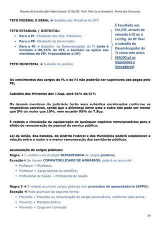 Resumo da Constituição Federal (atual. EC 66/10) - Prof. Vítor Cruz (Vampiro) - Ponto dos Concursos
24
TETO FEDERAL E GERAL Subsídio dos Ministros do STF.
TETO ESTADUAL / DISTRITAL:
Para o PL Subsídio dos Dep. Estaduais;
Para o PE Subsídio do Governador;
Para o PJ Subsídio do Desembargador do TJ (este é
limitado a 90,25% do STF, e também se aplica aos
membros do MP, Procuradores e DP)
TETO MUNICIPAL Subsídio do prefeito
Os vencimentos dos cargos do PL e do PJ não poderão ser superiores aos pagos pelo
PE;
Subsídio dos Ministros dos T.Sup. será 95% do STF;
Os demais membros do judiciário terão seus subsídios escalonados conforme as
respectivas carreiras, sendo que a diferença entre uma e outra não pode ser menor
que 5% ou maior que 10%, nem exceder 95% do T.Sup.
É vedada a vinculação ou equiparação de quaisquer espécies remuneratórias para o
efeito de remuneração de pessoal do serviço público;
Lei da União, dos Estados, do Distrito Federal e dos Municípios poderá estabelecer a
relação entre a maior e a menor remuneração dos servidores públicos.
Acumulação de cargos públicos:
Regra É vedada a acumulação REMUNERADA de cargos públicos;
Exceção Se houver COMPATIBILIDADE DE HORÁRIOS, poderá se acumular:
Professor + Professor;
Professor + Cargo técnico ou científico;
Profissional de Saúde + Profissional de Saúde.
Regra 2 É vedado acumular cargos públicos com proventos de aposentadoria (RPPS);
Exceção Pode acumular da seguinte forma:
Provento + Provento ou remuneração de cargos acumuláveis, conforme visto acima;
Provento + Mandato Eletivo
Provento + Cargo em Comissão
É Facultado aos
Est./DF, através de
emenda à CE ou à
Lei Org. do DF fixar
o subsídio do
Desembargador do
TJ como teto único
(SALVO p/ os
Deputados e
Vereadores)
 