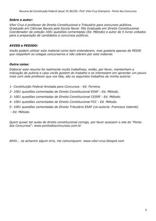 Resumo da Constituição Federal (atual. EC 66/10) - Prof. Vítor Cruz (Vampiro) - Ponto dos Concursos
3
Sobre o autor:
Vítor Cruz é professor de Direito Constitucional e Tributário para concursos públicos.
Graduado em Ciências Navais pela Escola Naval. Pós Graduado em Direito Constitucional.
Coordenador da coleção 1001 questões comentadas (Ed. Método) e autor de 5 livros voltados
para a preparação de candidatos a concursos públicos.
AVISO e PEDIDO:
Vocês podem utilizar este material como bem entenderem, mas gostaria apenas de PEDIR
que respeitem os colegas concurseiros e não cobrem por este material.
Outra coisa:
Elaborar este resumo foi realmente muito trabalhoso, então, por favor, mantenham a
indicação de autoria e caso vocês gostem do trabalho e se interessem em aprender um pouco
mais com este professor que vos fala, são os seguintes trabalhos de minha autoria:
1- Constituição Federal Anotada para Concursos - Ed. Ferreira.
2- 1001 questões comentadas de Direito Constitucional ESAF - Ed. Método.
3- 1001 questões comentadas de Direito Constitucional CESPE - Ed. Método.
4- 1001 questões comentadas de Direito Constitucional FCC - Ed. Método.
5- 1001 questões comentadas de Direito Tributário ESAF (co-autoria: Francisco Valente)
- Ed. Método.
Quem quiser ter aulas de direito constitucional comigo, por favor acessem o site do "Ponto
dos Concursos": www.pontodosconcursos.com.br
Ahhh... se acharem algum erro, me comuniquem: www.vitor-cruz.blospot.com
 