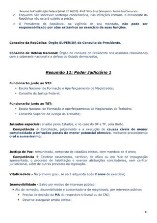 Resumo da Constituição Federal (atual. EC 66/10) - Prof. Vítor Cruz (Vampiro) - Ponto dos Concursos
41
o Enquanto não sobrevier sentença condenatória, nas infrações comuns, o Presidente da
República não estará sujeito a prisão.
o O Presidente da República, na vigência de seu mandato, não pode ser
responsabilizado por atos estranhos ao exercício de suas funções.
Conselho da República: Órgão SUPERIOR de Consulta do Presidente.
Conselho de Defesa Nacional: Órgão de consulta do Presidente nos assuntos relacionados
com a soberania nacional e a defesa do Estado democrático,
Resumão 11: Poder Judiciário 1
Funcionarão junto ao STJ:
Escola Nacional de Formação e Aperfeiçoamento de Magistrados;
Conselho da Justiça Federal;
Funcionarão junto ao TST:
Escola Nacional de Formação e Aperfeiçoamento de Magistrados do Trabalho;
Conselho Superior da Justiça do Trabalho;
Juizados especiais: criados pelos Estados, e no caso do DF e TF, pela União.
Competência Conciliação, julgamento e a execução de causas cíveis de menor
complexidade e infrações penais de menor potencial ofensivo, mediante procedimento
oral e sumaríssimo;
Justiça de Paz: remunerada, composta de cidadãos eleitos, com mandato de 4 anos;
Competência Celebrar casamentos, verificar, de ofício ou em face de impugnação
apresentada, o processo de habilitação e exercer atribuições conciliatórias, sem caráter
jurisdicional, além de outras previstas na legislação.
Vitaliciedade - No primeiro grau, só será adquirida após 2 anos de exercício;
Inamovibilidade - Salvo por motivo de interesse público;
Ato de remoção, disponibilidade e aposentadoria do magistrado, por interesse público:
Precisa de decisão da MA do respectivo tribunal ou do CNJ;
Deve-se assegurar ampla defesa;
 