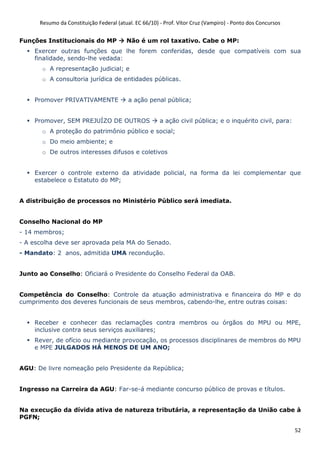 Resumo da Constituição Federal (atual. EC 66/10) - Prof. Vítor Cruz (Vampiro) - Ponto dos Concursos
52
Funções Institucionais do MP Não é um rol taxativo. Cabe o MP:
Exercer outras funções que lhe forem conferidas, desde que compatíveis com sua
finalidade, sendo-lhe vedada:
o A representação judicial; e
o A consultoria jurídica de entidades públicas.
Promover PRIVATIVAMENTE a ação penal pública;
Promover, SEM PREJUÍZO DE OUTROS a ação civil pública; e o inquérito civil, para:
o A proteção do patrimônio público e social;
o Do meio ambiente; e
o De outros interesses difusos e coletivos
Exercer o controle externo da atividade policial, na forma da lei complementar que
estabelece o Estatuto do MP;
A distribuição de processos no Ministério Público será imediata.
Conselho Nacional do MP
- 14 membros;
- A escolha deve ser aprovada pela MA do Senado.
- Mandato: 2 anos, admitida UMA recondução.
Junto ao Conselho: Oficiará o Presidente do Conselho Federal da OAB.
Competência do Conselho: Controle da atuação administrativa e financeira do MP e do
cumprimento dos deveres funcionais de seus membros, cabendo-lhe, entre outras coisas:
Receber e conhecer das reclamações contra membros ou órgãos do MPU ou MPE,
inclusive contra seus serviços auxiliares;
Rever, de ofício ou mediante provocação, os processos disciplinares de membros do MPU
e MPE JULGADOS HÁ MENOS DE UM ANO;
AGU: De livre nomeação pelo Presidente da República;
Ingresso na Carreira da AGU: Far-se-á mediante concurso público de provas e títulos.
Na execução da dívida ativa de natureza tributária, a representação da União cabe à
PGFN;
 