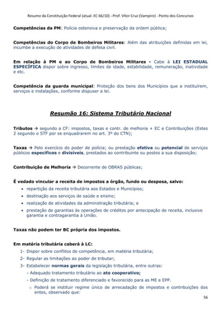 Resumo da Constituição Federal (atual. EC 66/10) - Prof. Vítor Cruz (Vampiro) - Ponto dos Concursos
56
Competências da PM: Polícia ostensiva e preservação da ordem pública;
Competências do Corpo de Bombeiros Militares: Além das atribuições definidas em lei,
incumbe a execução de atividades de defesa civil.
Em relação à PM e ao Corpo de Bombeiros Militares - Cabe à LEI ESTADUAL
ESPECÍFICA dispor sobre ingresso, limites de idade, estabilidade, remuneração, inatividade
e etc.
Competência da guarda municipal: Proteção dos bens dos Municípios que a instituírem,
serviços e instalações, conforme dispuser a lei.
Resumão 16: Sistema Tributário Nacional
Tributos segundo a CF: impostos, taxas e contr. de melhoria + EC e Contribuições (Estes
2 segundo o STF por se enquadrarem no art. 3º do CTN);
Taxas Pelo exercício do poder de polícia; ou prestação efetiva ou potencial de serviços
públicos específicos e divisíveis, prestados ao contribuinte ou postos a sua disposição;
Contribuição de Melhoria Decorrente de OBRAS públicas;
É vedado vincular a receita de impostos a órgão, fundo ou despesa, salvo:
• repartição da receita tributária aos Estados e Municípios;
• destinação aos serviços de saúde e ensino;
• realização de atividades da administração tributária; e
• prestação de garantias às operações de créditos por antecipação de receita, inclusive
garantia e contragarantia à União.
Taxas não podem ter BC própria dos impostos.
Em matéria tributária caberá à LC:
1- Dispor sobre conflitos de competência, em matéria tributária;
2- Regular as limitações ao poder de tributar;
3- Estabelecer normas gerais da legislação tributária, entre outras:
- Adequado tratamento tributário ao ato cooperativo;
- Definição de tratamento diferenciado e favorecido para as ME e EPP.
o Poderá se instituir regime único de arrecadação de impostos e contribuições dos
entes, observado que:
 
