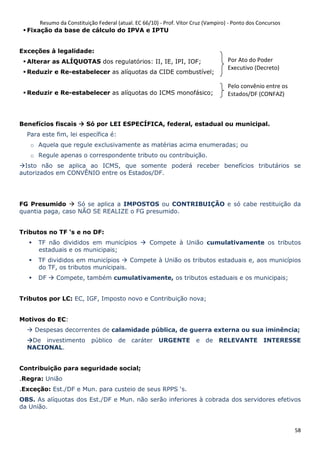Resumo da Constituição Federal (atual. EC 66/10) - Prof. Vítor Cruz (Vampiro) - Ponto dos Concursos
58
Fixação da base de cálculo do IPVA e IPTU
Exceções à legalidade:
Alterar as ALÍQUOTAS dos regulatórios: II, IE, IPI, IOF;
Reduzir e Re-estabelecer as alíquotas da CIDE combustível;
Reduzir e Re-estabelecer as alíquotas do ICMS monofásico;
Benefícios fiscais Só por LEI ESPECÍFICA, federal, estadual ou municipal.
Para este fim, lei específica é:
o Aquela que regule exclusivamente as matérias acima enumeradas; ou
o Regule apenas o correspondente tributo ou contribuição.
Isto não se aplica ao ICMS, que somente poderá receber benefícios tributários se
autorizados em CONVÊNIO entre os Estados/DF.
FG Presumido Só se aplica a IMPOSTOS ou CONTRIBUIÇÃO e só cabe restituição da
quantia paga, caso NÃO SE REALIZE o FG presumido.
Tributos no TF ‘s e no DF:
TF não divididos em municípios Compete à União cumulativamente os tributos
estaduais e os municipais;
TF divididos em municípios Compete à União os tributos estaduais e, aos municípios
do TF, os tributos municipais.
DF Compete, também cumulativamente, os tributos estaduais e os municipais;
Tributos por LC: EC, IGF, Imposto novo e Contribuição nova;
Motivos do EC:
Despesas decorrentes de calamidade pública, de guerra externa ou sua iminência;
De investimento público de caráter URGENTE e de RELEVANTE INTERESSE
NACIONAL.
Contribuição para seguridade social;
.Regra: União
.Exceção: Est./DF e Mun. para custeio de seus RPPS ‘s.
OBS. As alíquotas dos Est./DF e Mun. não serão inferiores à cobrada dos servidores efetivos
da União.
Por Ato do Poder
Executivo (Decreto)
Pelo convênio entre os
Estados/DF (CONFAZ)
 