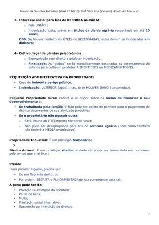 Resumo da Constituição Federal (atual. EC 66/10) - Prof. Vítor Cruz (Vampiro) - Ponto dos Concursos
7
3- Interesse social para fins de REFORMA AGRÁRIA:
o Pela UNIÃO ;
o Indenização justa, prévia em títulos da divida agrária resgatáveis em até 20
anos;
OBS. Se houver benfeitorias ÚTEIS ou NECESSÁRIAS, estas devem se indenizadas em
dinheiro;
4- Cultivo ilegal de plantas psicotrópicas:
o Expropriação sem direito a qualquer indenização;
o Finalidade: As “glebas” serão especificamente destinadas ao assentamento de
colonos para cultivem produtos ALIMENTÍCIOS ou MEDICAMENTOSOS.
REQUISIÇÃO ADMINISTRATIVA DA PROPRIEDADE:
Caso de iminente perigo público;
Indenização: ULTERIOR (após), mas, só se HOUVER DANO à propriedade.
Pequena Propriedade rural: Caberá à lei dispor sobre os meios de financiar o seu
desenvolvimento e:
Se trabalhada pela família Não pode ser objeto de penhora para o pagamento de
débitos decorrentes de sua atividade produtiva;
Se o proprietário não possuir outra:
o Será Imune ao ITR (imposto territorial rural);
o Não pode ser desapropriada para fins de reforma agrária (bem como também
não poderá a MÉDIA propriedade).
Propriedade Industrial: É um privilégio temporário;
X
Direito Autoral: É um privilégio vitalício e ainda vai poder ser transmitido aos herdeiros,
pelo tempo que a lei fixar;
Prisão:
.Para prender alguém, precisa ser:
Ou em flagrante delito; ou
Por ordem, ESCRITA e FUNDAMENTADA de juiz competente para tal.
A pena pode ser de:
Privação ou restrição da liberdade;
Perda de bens;
Multa;
Prestação social alternativa;
Suspensão ou interdição de direitos.
 