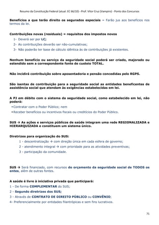 Resumo da Constituição Federal (atual. EC 66/10) - Prof. Vítor Cruz (Vampiro) - Ponto dos Concursos
71
Benefícios a que terão direito os segurados especiais = Farão jus aos benefícios nos
termos da lei.
Contribuições novas (residuais) = requisitos dos impostos novos
1- Deverá ser por LC;
2- As contribuições deverão ser não-cumulativas;
3- Não poderão ter base de cálculo idêntica às de contribuições já existentes.
Nenhum benefício ou serviço da seguridade social poderá ser criado, majorado ou
estendido sem a correspondente fonte de custeio TOTAL.
Não incidirá contribuição sobre aposentadoria e pensão concedidas pelo RGPS.
São isentas de contribuição para a seguridade social as entidades beneficentes de
assistência social que atendam às exigências estabelecidas em lei.
A PJ em débito com o sistema da seguridade social, como estabelecido em lei, não
poderá:
Contratar com o Poder Público; nem
Receber benefícios ou incentivos fiscais ou creditícios do Poder Público.
SUS As ações e serviços públicos de saúde integram uma rede REGIONALIZADA e
HIERARQUIZADA e constituem um sistema único.
Diretrizes para organização do SUS:
1 - descentralização com direção única em cada esfera de governo;
2 - atendimento integral com prioridade para as atividades preventivas;
3 - participação da comunidade.
SUS Será financiado, com recursos do orçamento da seguridade social de TODOS os
entes, além de outras fontes.
A saúde é livre à iniciativa privada que participará:
1 - De forma COMPLEMENTAR do SUS;
2 - Segundo diretrizes dos SUS;
3 - Através de CONTRATO DE DIREITO PÚBLICO ou CONVÊNIO;
4- Preferencialmente por entidades filantrópicas e sem fins lucrativos.
 