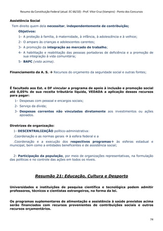 Resumo da Constituição Federal (atual. EC 66/10) - Prof. Vítor Cruz (Vampiro) - Ponto dos Concursos
74
Assistência Social
Tem direito quem dela necessitar, independentemente de contribuição;
Objetivos:
1- A proteção à família, à maternidade, à infância, à adolescência e à velhice;
2- O amparo às crianças e adolescentes carentes;
3- A promoção da integração ao mercado de trabalho;
4- A habilitação e reabilitação das pessoas portadoras de deficiência e a promoção de
sua integração à vida comunitária;
5- BAPC (visto acima).
Financiamento da A. S. Recursos do orçamento da seguridade social e outras fontes;
É facultado aos Est. e DF vincular a programa de apoio à inclusão e promoção social
até 0,05% de sua receita tributária líquida, VEDADA a aplicação desses recursos
para pagar:
1- Despesas com pessoal e encargos sociais;
2- Serviço da dívida;
3- Despesas correntes não vinculadas diretamente aos investimentos ou ações
apoiados.
Diretrizes de organização:
1- DESCENTRALIZAÇÃO político-administrativa:
.Coordenação e as normas gerais à esfera federal e a
.Coordenação e a execução dos respectivos programas às esferas estadual e
municipal, bem como a entidades beneficentes e de assistência social;
2- Participação da população, por meio de organizações representativas, na formulação
das políticas e no controle das ações em todos os níveis.
Resumão 21: Educação, Cultura e Desporto
Universidades e instituições de pesquisa científica e tecnológica podem admitir
professores, técnicos e cientistas estrangeiros, na forma da lei.
Os programas suplementares de alimentação e assistência à saúde previstos acima
serão financiados com recursos provenientes de contribuições sociais e outros
recursos orçamentários.
 