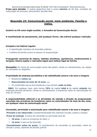 Resumo da Constituição Federal (atual. EC 66/10) - Prof. Vítor Cruz (Vampiro) - Ponto dos Concursos
77
Prazo para decisão: A justiça desportiva terá o prazo máximo de 60 dias, contados da
instauração do processo, para proferir decisão final.
Resumão 22: Comunicação social, meio ambiente, Família e
índios.
Existirá no CN como órgão auxiliar, o Conselho de Comunicação Social.
A manifestação do pensamento, sob qualquer forma, não sofrerá qualquer restrição.
Compete à lei federal regular:
A classificação indicativa de diversões públicas
A defesa da família contra os abusos na programação
Propaganda comercial de tabaco, bebidas alcoólicas, agrotóxicos, medicamentos e
terapias: Estará sujeita a restrições legais para defesa legal da família.
Monopólio: Os meios de comunicação social não podem, direta ou indiretamente, ser objeto
de monopólio ou oligopólio.
Propriedade de empresa jornalística e de radiodifusão sonora e de sons e imagens
Brasileiros natos; ou
Naturalizados há mais de 10 anos; ou
PJ constituídas sob as leis brasileiras e que tenham sede no País.
OBS1. Em qualquer caso, pelo menos 70% do capital total e do capital votante das
empresas deverão pertencer, direta ou indiretamente, a brasileiros natos ou naturalizados há
mais de 10 anos.
A responsabilidade editorial e as atividades de seleção e direção da programação
veiculada são privativas de brasileiros natos ou naturalizados há mais de dez anos,
em qualquer meio de comunicação social
Concessão, permissão e autorização para radiodifusão sonora e de sons e imagens:
.Princípio a ser observado: Complementaridade dos sistemas privado, público e estatal.
.Prazo da outorga: O prazo da concessão ou permissão será de:
10 anos para as emissoras de rádio; e
15 anos para as de televisão.
.Cancelamento antes do prazo: O cancelamento da concessão ou permissão, antes de
vencido o prazo, depende de decisão judicial.
 