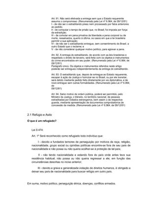 Art. 91. Não será efetivada a entrega sem que o Estado requerente
                   assuma o compromisso: (Renumerado pela Lei nº 6.964, de 09/12/81)
                   I - de não ser o extraditando preso nem processado por fatos anteriores
                   ao pedido;
                   II - de computar o tempo de prisão que, no Brasil, foi imposta por força
                   da extradição;
                   III - de comutar em pena privativa de liberdade a pena corporal ou de
                   morte, ressalvados, quanto à última, os casos em que a lei brasileira
                   permitir a sua aplicação;
                   IV - de não ser o extraditando entregue, sem consentimento do Brasil, a
                   outro Estado que o reclame; e
                   V - de não considerar qualquer motivo político, para agravar a pena.

                   Art. 92. A entrega do extraditando, de acordo com as leis brasileiras e
                   respeitado o direito de terceiro, será feita com os objetos e instrumentos
                   do crime encontrados em seu poder. (Renumerado pela Lei nº 6.964, de
                   09/12/81)
                   Parágrafo único. Os objetos e instrumentos referidos neste artigo
                   poderão ser entregues independentemente da entrega do extraditando.

                   Art. 93. O extraditando que, depois de entregue ao Estado requerente,
                   escapar à ação da Justiça e homiziar-se no Brasil, ou por ele transitar,
                   será detido mediante pedido feito diretamente por via diplomática, e de
                   novo entregue sem outras formalidades. (Renumerado pela Lei nº 6.964,
                   de
                   09/12/81)

                   Art. 94. Salvo motivo de ordem pública, poderá ser permitido, pelo
                   Ministro da Justiça, o trânsito, no território nacional, de pessoas
                   extraditadas por Estados estrangeiros, bem assim o da respectiva
                   guarda, mediante apresentação de documentos comprobatórios de
                   concessão da medida. (Renumerado pela Lei nº 6.964, de 09/12/81)


2.1 Refúgio e Asilo

O que é um refugiado?


   Lei 9.474:

   Art. 1º Será reconhecido como refugiado todo indivíduo que:

        I - devido a fundados temores de perseguição por motivos de raça, religião,
   nacionalidade, grupo social ou opiniões políticas encontre-se fora de seu país de
   nacionalidade e não possa ou não queira acolher-se à proteção de tal país;

         II - não tendo nacionalidade e estando fora do país onde antes teve sua
   residência habitual, não possa ou não queira regressar a ele, em função das
   circunstâncias descritas no inciso anterior;

        III - devido a grave e generalizada violação de direitos humanos, é obrigado a
   deixar seu país de nacionalidade para buscar refúgio em outro país.



Em suma, motivo político, perseguição étnica, doenças, conflitos armados.
 