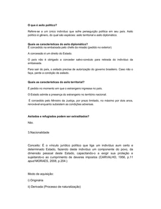 O que é asilo político?

Refere-se a um único indivíduo que sofre perseguição política em seu país. Asilo
político é gênero, do qual são espécies: asilo territorial e asilo diplomático.


Quais as características do asilo diplomático?
É concedido na embaixada pelo chefe da missão (pedido no exterior)

A concessão é um direito do Estado.

O país não é obrigado a conceder salvo-conduto para retirada do indivíduo da
embaixada.

Para sair do país, o asilado precisa de autorização do governo brasileiro. Caso não o
faça, perde a condição de asilado.


Quais as características do asilo territorial?

É pedido no momento em que o estrangeiro ingressa no país.

O Estado admite a presença do estrangeiro no território nacional.

 É concedido pelo Ministro da Justiça, por prazo limitado, no máximo por dois anos,
renovável enquanto subsistem as condições adversas.



Asilados e refugiados podem ser extraditados?

Não.


3.Nacionalidade



Conceito: É o vínculo jurídico político que liga um indivíduo aum certo e
determinado Estado, fazendo deste indivíduo um componente do povo, da
dimensão pessoal deste Estado, capacitando-o a exigir sua proteção e
sujeitando-o ao cumprimento de deveres impostos (CARVALHO, 1956, p.11
apud MORAES, 2008, p.204.)



Modo de aquisição:

i) Originária

ii) Derivada (Processo de naturalização)
 