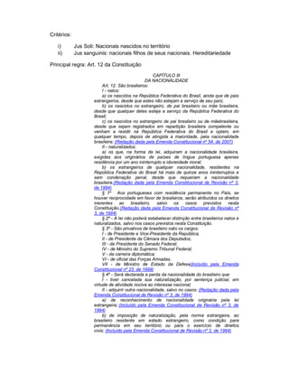 Critérios:

   i)        Jus Soli: Nacionais nascidos no território
   ii)       Jus sanguinis: nacionais filhos de seus nacionais. Hereditariedade

Principal regra: Art. 12 da Constituição
                                                      CAPÍTULO III
                                                  DA NACIONALIDADE
                          Art. 12. São brasileiros:
                          I - natos:
                          a) os nascidos na República Federativa do Brasil, ainda que de pais
                     estrangeiros, desde que estes não estejam a serviço de seu país;
                          b) os nascidos no estrangeiro, de pai brasileiro ou mãe brasileira,
                     desde que qualquer deles esteja a serviço da República Federativa do
                     Brasil;
                          c) os nascidos no estrangeiro de pai brasileiro ou de mãebrasileira,
                     desde que sejam registrados em repartição brasileira competente ou
                     venham a residir na República Federativa do Brasil e optem, em
                     qualquer tempo, depois de atingida a maioridade, pela nacionalidade
                     brasileira; (Redação dada pela Emenda Constitucional nº 54, de 2007)
                          II - naturalizados:
                          a) os que, na forma da lei, adquiram a nacionalidade brasileira,
                     exigidas aos originários de países de língua portuguesa apenas
                     residência por um ano ininterrupto e idoneidade moral;
                          b) os estrangeiros de qualquer nacionalidade, residentes na
                     República Federativa do Brasil há mais de quinze anos ininterruptos e
                     sem condenação penal, desde que requeiram a nacionalidade
                     brasileira.(Redação dada pela Emenda Constitucional de Revisão nº 3,
                     de 1994)
                          § 1º Aos portugueses com residência permanente no País, se
                     houver reciprocidade em favor de brasileiros, serão atribuídos os direitos
                     inerentes      ao brasileiro,      salvo os      casos previstos       nesta
                     Constituição.(Redação dada pela Emenda Constitucional de Revisão nº
                     3, de 1994)
                          § 2º - A lei não poderá estabelecer distinção entre brasileiros natos e
                     naturalizados, salvo nos casos previstos nesta Constituição.
                          § 3º - São privativos de brasileiro nato os cargos:
                          I - de Presidente e Vice-Presidente da República;
                          II - de Presidente da Câmara dos Deputados;
                          III - de Presidente do Senado Federal;
                          IV - de Ministro do Supremo Tribunal Federal;
                          V - da carreira diplomática;
                          VI - de oficial das Forças Armadas.
                          VII - de Ministro de Estado da Defesa(Incluído pela Emenda
                     Constitucional nº 23, de 1999)
                          § 4º - Será declarada a perda da nacionalidade do brasileiro que:
                          I - tiver cancelada sua naturalização, por sentença judicial, em
                     virtude de atividade nociva ao interesse nacional;
                          II - adquirir outra nacionalidade, salvo no casos: (Redação dada pela
                     Emenda Constitucional de Revisão nº 3, de 1994)
                          a) de reconhecimento de nacionalidade originária pela lei
                     estrangeira; (Incluído pela Emenda Constitucional de Revisão nº 3, de
                     1994)
                          b) de imposição de naturalização, pela norma estrangeira, ao
                     brasileiro residente em estado estrangeiro, como condição para
                     permanência em seu território ou para o exercício de direitos
                     civis; (Incluído pela Emenda Constitucional de Revisão nº 3, de 1994)
 