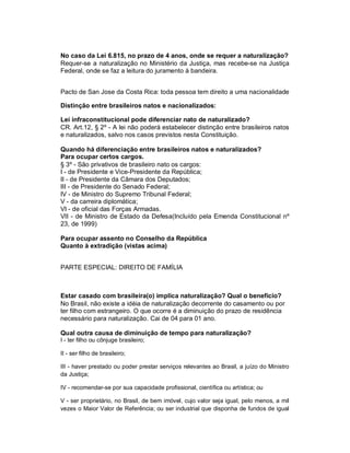 No caso da Lei 6.815, no prazo de 4 anos, onde se requer a naturalização?
Requer-se a naturalização no Ministério da Justiça, mas recebe-se na Justiça
Federal, onde se faz a leitura do juramento à bandeira.


Pacto de San Jose da Costa Rica: toda pessoa tem direito a uma nacionalidade

Distinção entre brasileiros natos e nacionalizados:

Lei infraconstitucional pode diferenciar nato de naturalizado?
CR. Art.12, § 2º - A lei não poderá estabelecer distinção entre brasileiros natos
e naturalizados, salvo nos casos previstos nesta Constituição.

Quando há diferenciação entre brasileiros natos e naturalizados?
Para ocupar certos cargos.
§ 3º - São privativos de brasileiro nato os cargos:
I - de Presidente e Vice-Presidente da República;
II - de Presidente da Câmara dos Deputados;
III - de Presidente do Senado Federal;
IV - de Ministro do Supremo Tribunal Federal;
V - da carreira diplomática;
VI - de oficial das Forças Armadas.
VII - de Ministro de Estado da Defesa(Incluído pela Emenda Constitucional nº
23, de 1999)

Para ocupar assento no Conselho da República
Quanto à extradição (vistas acima)


PARTE ESPECIAL: DIREITO DE FAMÍLIA



Estar casado com brasileira(o) implica naturalização? Qual o benefício?
No Brasil, não existe a idéia de naturalização decorrente do casamento ou por
ter filho com estrangeiro. O que ocorre é a diminuição do prazo de residência
necessário para naturalização. Cai de 04 para 01 ano.

Qual outra causa de diminuição de tempo para naturalização?
I - ter filho ou cônjuge brasileiro;

II - ser filho de brasileiro;

III - haver prestado ou poder prestar serviços relevantes ao Brasil, a juízo do Ministro
da Justiça;

IV - recomendar-se por sua capacidade profissional, científica ou artística; ou

V - ser proprietário, no Brasil, de bem imóvel, cujo valor seja igual, pelo menos, a mil
vezes o Maior Valor de Referência; ou ser industrial que disponha de fundos de igual
 