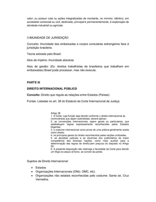 valor; ou possuir cota ou ações integralizadas de montante, no mínimo, idêntico, em
sociedade comercial ou civil, destinada, principal e permanentemente, à exploração de
atividade industrial ou agrícola.



3 IMUNIDADE DE JURISDIÇÃO

Conceito: Imunidade das embaixadas e corpos consulares estrangeiros face à
jurisdição brasileira.

Teoria adotada pelo Brasil:

Atos de império: Imunidade absoluta

Atos de gestão: (Ex: direitos trabalhistas de brasileiros que trabalham em
embaixadas) Brasil pode processar, mas não executa.



PARTE III

DIREITO INTERNACIONAL PÚBLICO

Conceito: Direito que regula as relações entre Estados (Países)

Fontes: Listadas no art. 38 do Estatuto da Corte Internacional de Justiça:



                   Artigo 38
                   1. A Corte, cuja função seja decidir conforme o direito internacional as
                   controvérsias que sejam submetidas, deverá aplicar;
                   2. as convenções internacionais, sejam gerais ou particulares, que
                   estabeleçam regras expressamente reconhecidas pelos Estados
                   litigantes;
                   3. o costume internacional como prova de uma prática geralmente aceita
                   como direito;
                   4. os princípios gerais do direito reconhecidos pelas nações civilizadas;
                   5. as decisões judiciais e as doutrinas dos publicitários de maior
                   competência das diversas nações, como meio auxiliar para a
                   determinação das regras de direito,sem prejuízo do disposto no Artigo
                   59.
                   6. A presente disposição não restringe a faculdade da Corte para decidir
                   um litígio ex aequo et bono, se convier às partes


Sujeitos de Direito Internacional:

      Estados
      Organizações Internacionais (ONU, OMC, etc)
      Organizações não estatais reconhecidas pelo costume: Santa sé, Cruz
       Vermelha;
 