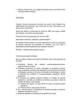    Pessoa Humana: Sim, em relação ao tribunal penal internacional. Mas
    não pode celebrar tratados.



TRATADOS



Tratados: Acordo internacional concluído por escrito entre Estados e/ou
Organizações Internacionais, quer conste de um único instrumento ou de
dois ou mais instrumentos

-Brasil não ratificou a Convenção de Viena de 1969, que regula o Direito
dos Tratados, mas utiliza suas disposições.

Principais termos da Convenção de Viena de 1969:

Negociação, assinatura, ratificação, depósito/registro

Os tratados só têm validade no nosso ordenamento a partir da publicação
do decreto executivo do presidente da república, que vem após a
publicação do decreto legislativo pelo congresso nacional.

EC45/04 – Tratados sobre direitos humanos



Trâmite da aprovação do tratado

Obs: Em regra o tratado entra como Lei Ordinária, salvo casos especiais da
EC 45/04.

1) Presidente,      Ministro  das   relações   exteriores/plenipotenciários:
   negociam/assinam tratado
2) Presidente encaminha, se quiser, mensagem ao congresso nacional,
   para o presidente da câmara dos deputados que encaminha à Comissão
   de Relações exteriores e daí para a Comissão de Constituição e Justiça
   e Redação (que analisará a constitucionalidade, legalidade, técnica
   legislativa).
3) A Comissão de relações exteriores elabora um Projeto de Decreto
   Legislativo e submete ao presidente da Câmara, que passa o texto ao
   plenário da câmara, para votação:
   3.1 Plenário não aprova: só pode entrar em pauta na próxima sessão
       legislativa;
   3.2 Plenário aprova: segue para o Senado
4) Se o Senado aprova, o Presidente do Senado promulga um Decreto
   legislativo e publica do D.O.U.
5) O Decreto legislativo é submetido ao presidente que, pode
 