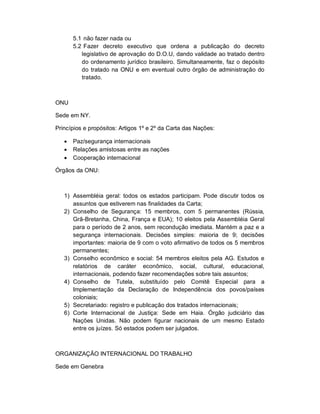 5.1 não fazer nada ou
       5.2 Fazer decreto executivo que ordena a publicação do decreto
          legislativo de aprovação do D.O.U, dando validade ao tratado dentro
          do ordenamento jurídico brasileiro. Simultaneamente, faz o depósito
          do tratado na ONU e em eventual outro órgão de administração do
          tratado.



ONU

Sede em NY.

Princípios e propósitos: Artigos 1º e 2º da Carta das Nações:

      Paz/segurança internacionais
      Relações amistosas entre as nações
      Cooperação internacional

Órgãos da ONU:



   1) Assembléia geral: todos os estados participam. Pode discutir todos os
      assuntos que estiverem nas finalidades da Carta;
   2) Conselho de Segurança: 15 membros, com 5 permanentes (Rússia,
      Grã-Bretanha, China, França e EUA); 10 eleitos pela Assembléia Geral
      para o período de 2 anos, sem recondução imediata. Mantém a paz e a
      segurança internacionais. Decisões simples: maioria de 9; decisões
      importantes: maioria de 9 com o voto afirmativo de todos os 5 membros
      permanentes;
   3) Conselho econômico e social: 54 membros eleitos pela AG. Estudos e
      relatórios de caráter econômico, social, cultural, educacional,
      internacionais, podendo fazer recomendações sobre tais assuntos;
   4) Conselho de Tutela, substituído pelo Comitê Especial para a
      Implementação da Declaração de Independência dos povos/países
      coloniais;
   5) Secretariado: registro e publicação dos tratados internacionais;
   6) Corte Internacional de Justiça: Sede em Haia. Órgão judiciário das
      Nações Unidas. Não podem figurar nacionais de um mesmo Estado
      entre os juízes. Só estados podem ser julgados.



ORGANIZAÇÃO INTERNACIONAL DO TRABALHO

Sede em Genebra
 