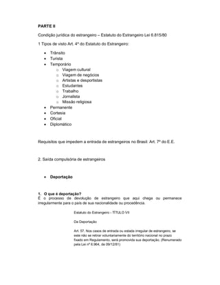 PARTE II

Condição jurídica do estrangeiro – Estatuto do Estrangeiro Lei 6.815/80

1 Tipos de visto Art. 4º do Estatuto do Estrangeiro:

      Trânsito
      Turista
      Temporário
          o Viagem cultural
          o Viagem de negócios
          o Artistas e desportistas
          o Estudantes
          o Trabalho
          o Jornalista
          o Missão religiosa
      Permanente
      Cortesia
      Oficial
      Diplomático



Requisitos que impedem a entrada de estrangeiros no Brasil: Art. 7º do E.E.



2. Saída compulsória de estrangeiros



      Deportação



1. O que é deportação?
É o processo de devolução de estrangeiro que aqui chega ou permanece
irregularmente para o país de sua nacionalidade ou procedência.

                    Estatuto do Estrangeiro - TÍTULO VII

                    Da Deportação

                    Art. 57. Nos casos de entrada ou estada irregular de estrangeiro, se
                    este não se retirar voluntariamente do território nacional no prazo
                    fixado em Regulamento, será promovida sua deportação. (Renumerado
                    pela Lei nº 6.964, de 09/12/81)
 