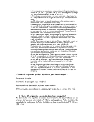 § 1º Será igualmente deportado o estrangeiro que infringir o disposto nos
                    artigos 21, § 2º, 24, 37, § 2º, 98 a 101, §§ 1º ou 2º do artigo 104 ou artigo
                    105. (Renumerado pela Lei nº 6.964, de 09/12/81)
                    § 2º Desde que conveniente aos interesses nacionais, a deportação far-
                    se-á independentemente da fixação do prazo de que trata o caput deste
                    artigo.
                    Art. 58. A deportação consistirá na saída compulsória do estrangeiro.
                    (Renumerado pela Lei nº 6.964, de 09/12/81)
                    Parágrafo único. A deportação far-se-á para o país da nacionalidade ou
                    de procedência do estrangeiro, ou para outro que consinta em recebê-lo.
                    Art. 59. Não sendo apurada a responsabilidade do transportador pelas
                    despesas com a retirada do estrangeiro, nem podendo este ou terceiro
                    por ela responder, serão as mesmas custeadas pelo Tesouro Nacional.
                    (Renumerado pela Lei nº 6.964, de 09/12/81)
                    Art. 60. O estrangeiro poderá ser dispensado de quaisquer penalidades
                    relativas à entrada ou estada irregular no Brasil ou formalidade cujo
                    cumprimento possa dificultar a deportação. (Renumerado pela Lei nº
                    6.964, de 09/12/81)
                    Art. 61. O estrangeiro, enquanto não se efetivar a deportação, poderá ser
                    recolhido à prisão por ordem do Ministro da Justiça, pelo prazo de
                    sessenta dias. (Renumerado pela Lei nº 6.964, de 09/12/81)
                    Parágrafo único. Sempre que não for possível, dentro do prazo previsto
                    neste artigo, determinar-se a identidade do deportando ou obter-se
                    documento de viagem para promover a sua retirada, a prisão poderá ser
                    prorrogada por igual período, findo o qual será ele posto em liberdade,
                    aplicando-se o disposto no artigo 73.
                    Art. 62. Não sendo exeqüível a deportação ou quando existirem indícios
                    sérios de periculosidade ou indesejabilidade do estrangeiro, proceder-se-
                    á à sua expulsão. (Renumerado pela Lei nº 6.964, de 09/12/81)
                    Art. 63. Não se procederá à deportação se implicar em extradição
                    inadmitida pela lei brasileira. (Renumerado pela Lei nº 6.964, de
                    09/12/81)
                    Art. 64. O deportado só poderá reingressar no território nacional se
                    ressarcir o Tesouro Nacional, com correção monetária, das despesas
                    com a sua deportação e efetuar, se for o caso, o pagamento da multa
                    devida à época, também corrigida. (Renumerado pela Lei nº 6.964, de
                    09/12/81)

2 Quais são exigências, quanto à deportação, para retorno ao país?

Pagamento de multa

Reembolso da passagem paga pelo Brasil

Apresentação de documentos legítimos para novo visto

OBS: para voltar, o extraditado só precisa cumprir as condições acima e obter visto.



    3 Qual a diferença entre exportação, deportação e expulsão?
Na deportação e na expulsão a questão é administrativa. Há doutrinadores que as
chamam de “sanções administrativas”. Não há participação do Poder Judiciário. Na
extradição, há participação do Poder Judiciário, sendo a competência do STF (CF, art.
102, I, “g”).
 