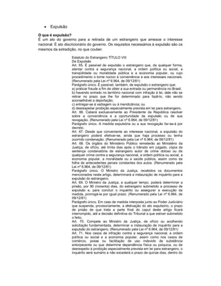    Expulsão

O que é expulsão?
É um ato do governo para a retirada de um estrangeiro que ameace o interesse
nacional. É ato discricionário do governo. Os requisitos necessários à expulsão são os
mesmos da extradição, no que couber.

                    Estatuto do Estrangeiro TÍTULO VIII
                    Da Expulsão
                    Art. 65. É passível de expulsão o estrangeiro que, de qualquer forma,
                    atentar contra a segurança nacional, a ordem política ou social, a
                    tranqüilidade ou moralidade pública e a economia popular, ou cujo
                    procedimento o torne nocivo à conveniência e aos interesses nacionais.
                    (Renumerado pela Lei nº 6.964, de 09/12/81)
                    Parágrafo único. É passível, também, de expulsão o estrangeiro que:
                    a) praticar fraude a fim de obter a sua entrada ou permanência no Brasil;
                    b) havendo entrado no território nacional com infração à lei, dele não se
                    retirar no prazo que lhe for determinado para fazê-lo, não sendo
                    aconselhável a deportação;
                    c) entregar-se à vadiagem ou à mendicância; ou
                    d) desrespeitar proibição especialmente prevista em lei para estrangeiro.
                    Art. 66. Caberá exclusivamente ao Presidente da República resolver
                    sobre a conveniência e a oportunidade da expulsão ou de sua
                    revogação. (Renumerado pela Lei nº 6.964, de 09/12/81)
                    Parágrafo único. A medida expulsória ou a sua revogação far-se-á por
                    decreto.
                    Art. 67. Desde que conveniente ao interesse nacional, a expulsão do
                    estrangeiro poderá efetivar-se, ainda que haja processo ou tenha
                    ocorrido condenação. (Renumerado pela Lei nº 6.964, de 09/12/81)
                    Art. 68. Os órgãos do Ministério Público remeterão ao Ministério da
                    Justiça, de ofício, até trinta dias após o trânsito em julgado, cópia da
                    sentença condenatória de estrangeiro autor de crime doloso ou de
                    qualquer crime contra a segurança nacional, a ordem política ou social, a
                    economia popular, a moralidade ou a saúde pública, assim como da
                    folha de antecedentes penais constantes dos autos. (Renumerado pela
                    Lei nº 6.964, de 09/12/81)
                    Parágrafo único. O Ministro da Justiça, recebidos os documentos
                    mencionados neste artigo, determinará a instauração de inquérito para a
                    expulsão do estrangeiro.
                    Art. 69. O Ministro da Justiça, a qualquer tempo, poderá determinar a
                    prisão, por 90 (noventa) dias, do estrangeiro submetido a processo de
                    expulsão e, para concluir o inquérito ou assegurar a execução da
                    medida, prorrogá-la por igual prazo. (Renumerado pela Lei nº 6.964, de
                    09/12/81)
                    Parágrafo único. Em caso de medida interposta junto ao Poder Judiciário
                    que suspenda, provisoriamente, a efetivação do ato expulsório, o prazo
                    de prisão de que trata a parte final do caput deste artigo ficará
                    interrompido, até a decisão definitiva do Tribunal a que estiver submetido
                    o feito.
                    Art. 70. Compete ao Ministro da Justiça, de ofício ou acolhendo
                    solicitação fundamentada, determinar a instauração de inquérito para a
                    expulsão do estrangeiro. (Renumerado pela Lei nº 6.964, de 09/12/81)
                    Art. 71. Nos casos de infração contra a segurança nacional, a ordem
                    política ou social e a economia popular, assim como nos casos de
                    comércio, posse ou facilitação de uso indevido de substância
                    entorpecente ou que determine dependência física ou psíquica, ou de
                    desrespeito à proibição especialmente prevista em lei para estrangeiro, o
                    inquérito será sumário e não excederá o prazo de quinze dias, dentro do
 