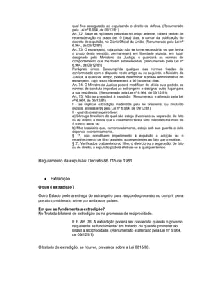 qual fica assegurado ao expulsando o direito de defesa. (Renumerado
                    pela Lei nº 6.964, de 09/12/81)
                    Art. 72. Salvo as hipóteses previstas no artigo anterior, caberá pedido de
                    reconsideração no prazo de 10 (dez) dias, a contar da publicação do
                    decreto de expulsão, no Diário Oficial da União. (Renumerado pela Lei nº
                    6.964, de 09/12/81)
                    Art. 73. O estrangeiro, cuja prisão não se torne necessária, ou que tenha
                    o prazo desta vencido, permanecerá em liberdade vigiada, em lugar
                    designado pelo Ministério da Justiça, e guardará as normas de
                    comportamento que lhe forem estabelecidas. (Renumerado pela Lei nº
                    6.964, de 09/12/81)
                    Parágrafo único. Descumprida qualquer das normas fixadas de
                    conformidade com o disposto neste artigo ou no seguinte, o Ministro da
                    Justiça, a qualquer tempo, poderá determinar a prisão administrativa do
                    estrangeiro, cujo prazo não excederá a 90 (noventa) dias.
                    Art. 74. O Ministro da Justiça poderá modificar, de ofício ou a pedido, as
                    normas de conduta impostas ao estrangeiro e designar outro lugar para
                    a sua residência. (Renumerado pela Lei nº 6.964, de 09/12/81)
                    Art. 75. Não se procederá à expulsão: (Renumerado e alterado pela Lei
                    nº 6.964, de 09/12/81)
                    I - se implicar extradição inadmitida pela lei brasileira; ou (Incluído
                    incisos, alíneas e §§ pela Lei nº 6.964, de 09/12/81)
                    II - quando o estrangeiro tiver:
                    a) Cônjuge brasileiro do qual não esteja divorciado ou separado, de fato
                    ou de direito, e desde que o casamento tenha sido celebrado há mais de
                    5 (cinco) anos; ou
                    b) filho brasileiro que, comprovadamente, esteja sob sua guarda e dele
                    dependa economicamente.
                    § 1º. não constituem impedimento à expulsão a adoção ou o
                    reconhecimento de filho brasileiro supervenientes ao fato que o motivar.
                    § 2º. Verificados o abandono do filho, o divórcio ou a separação, de fato
                    ou de direito, a expulsão poderá efetivar-se a qualquer tempo.


Regulamento da expulsão: Decreto 86.715 de 1981.



      Extradição

O que é extradição?

Outro Estado pede a entrega do estrangeiro para responderprocesso ou cumprir pena
por ato considerado crime por ambos os países.

Em que se fundamenta a extradição?
No Tratado bilateral de extradição ou na promessa de reciprocidade.

                    E.E. Art. 76. A extradição poderá ser concedida quando o governo
                    requerente se fundamentar em tratado, ou quando prometer ao
                    Brasil a reciprocidade. (Renumerado e alterado pela Lei nº 6.964,
                    de 09/12/81)


O tratado de extradição, se houver, prevalece sobre a Lei 6815/80.
 