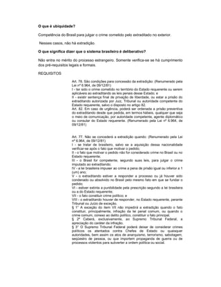 O que é ubiquidade?

Competência do Brasil para julgar o crime cometido pelo extraditado no exterior.

Nesses casos, não há extradição.

O que significa dizer que o sistema brasileiro é deliberativo?

Não entra no mérito do processo estrangeiro. Somente verifica-se se há cumprimento
dos pré-requisitos legais e formais.

REQUISITOS

                    Art. 78. São condições para concessão da extradição: (Renumerado pela
                    Lei nº 6.964, de 09/12/81)
                    I - ter sido o crime cometido no território do Estado requerente ou serem
                    aplicáveis ao extraditando as leis penais desse Estado; e
                    II - existir sentença final de privação de liberdade, ou estar a prisão do
                    extraditando autorizada por Juiz, Tribunal ou autoridade competente do
                    Estado requerente, salvo o disposto no artigo 82.
                    Art. 82. Em caso de urgência, poderá ser ordenada a prisão preventiva
                    do extraditando desde que pedida, em termos hábeis, qualquer que seja
                    o meio de comunicação, por autoridade competente, agente diplomático
                    ou consular do Estado requerente. (Renumerado pela Lei nº 6.964, de
                    09/12/81)


                    Art. 77. Não se concederá a extradição quando: (Renumerado pela Lei
                    nº 6.964, de 09/12/81)
                    I - se tratar de brasileiro, salvo se a aquisição dessa nacionalidade
                    verificar-se após o fato que motivar o pedido;
                    II - o fato que motivar o pedido não for considerado crime no Brasil ou no
                    Estado requerente;
                    III - o Brasil for competente, segundo suas leis, para julgar o crime
                    imputado ao extraditando;
                    IV - a lei brasileira impuser ao crime a pena de prisão igual ou inferior a 1
                    (um) ano;
                    V - o extraditando estiver a responder a processo ou já houver sido
                    condenado ou absolvido no Brasil pelo mesmo fato em que se fundar o
                    pedido;
                    VI - estiver extinta a punibilidade pela prescrição segundo a lei brasileira
                    ou a do Estado requerente;
                    VII - o fato constituir crime político; e
                    VIII - o extraditando houver de responder, no Estado requerente, perante
                    Tribunal ou Juízo de exceção.
                    § 1° A exceção do item VII não impedirá a extradição quando o fato
                    constituir, principalmente, infração da lei penal comum, ou quando o
                    crime comum, conexo ao delito político, constituir o fato principal.
                    § 2º Caberá, exclusivamente, ao Supremo Tribunal Federal, a
                    apreciação do caráter da infração.
                    § 3° O Supremo Tribunal Federal poderá deixar de considerar crimes
                    políticos os atentados contra Chefes de Estado ou quaisquer
                    autoridades, bem assim os atos de anarquismo, terrorismo, sabotagem,
                    seqüestro de pessoa, ou que importem propaganda de guerra ou de
                    processos violentos para subverter a ordem política ou social.
 
