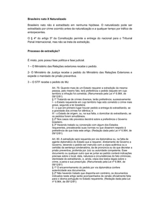Brasileiro nato X Naturalizado

Brasileiro nato não é extraditado em nenhuma hipótese. O naturalizado pode ser
extraditado por crime ocorrido antes da naturalização e a qualquer tempo por tráfico de
entorpecentes.

O § 4º do artigo 5º da Constituição permite a entrega do nacional para o Tribunal
Penal Internacional, mas não se trata de extradição.


Processo de extradição?


É misto, pois possui fase política e fase judicial.

1 – O Ministério das Relações exteriores recebe o pedido.

2- O Ministério da Justiça recebe o pedido do Ministério das Relações Exteriores e
expede o mandado de prisão preventiva.

3 – O STF recebe o pedido do MJ.

                     Art. 79. Quando mais de um Estado requerer a extradição da mesma
                     pessoa, pelo mesmo fato, terá preferência o pedido daquele em cujo
                     território a infração foi cometida. (Renumerado pela Lei nº 6.964, de
                     09/12/81)
                     § 1º Tratando-se de crimes diversos, terão preferência, sucessivamente:
                     I - o Estado requerente em cujo território haja sido cometido o crime mais
                     grave, segundo a lei brasileira;
                     II - o que em primeiro lugar houver pedido a entrega do extraditando, se
                     a gravidade dos crimes for idêntica; e
                     III - o Estado de origem, ou, na sua falta, o domiciliar do extraditando, se
                     os pedidos forem simultâneos.
                     § 2º Nos casos não previstos decidirá sobre a preferência o Governo
                     brasileiro.
                     § 3º Havendo tratado ou convenção com algum dos Estados
                     requerentes, prevalecerão suas normas no que disserem respeito à
                     preferência de que trata este artigo. (Redação dada pela Lei nº 6.964, de
                     09/12/81)

                     Art. 80. A extradição será requerida por via diplomática ou, na falta de
                     agente diplomático do Estado que a requerer, diretamente de Governo a
                     Governo, devendo o pedido ser instruído com a cópia autêntica ou a
                     certidão da sentença condenatória, da de pronúncia ou da que decretar a
                     prisão preventiva, proferida por Juiz ou autoridade competente. Esse
                     documento ou qualquer outro que se juntar ao pedido conterá indicações
                     precisas sobre o local, data, natureza e circunstâncias do fato criminoso,
                     identidade do extraditando, e, ainda, cópia dos textos legais sobre o
                     crime, a pena e sua prescrição. (Renumerado pela Lei nº 6.964, de
                     09/12/81)
                     § 1º O encaminhamento do pedido por via diplomática confere
                     autenticidade aos documentos.
                     § 2º Não havendo tratado que disponha em contrário, os documentos
                     indicados neste artigo serão acompanhados de versão oficialmente feita
                     para o idioma português no Estado requerente. (Redação dada pela Lei
                     nº 6.964, de 09/12/81)
 