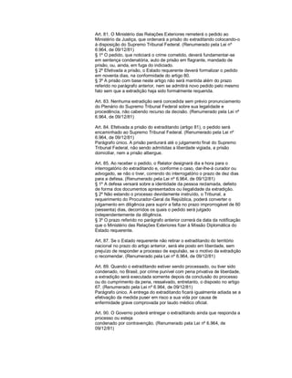Art. 81. O Ministério das Relações Exteriores remeterá o pedido ao
Ministério da Justiça, que ordenará a prisão do extraditando colocando-o
à disposição do Supremo Tribunal Federal. (Renumerado pela Lei nº
6.964, de 09/12/81)
§ 1º O pedido, que noticiará o crime cometido, deverá fundamentar-se
em sentença condenatória, auto de prisão em flagrante, mandado de
prisão, ou, ainda, em fuga do indiciado.
§ 2º Efetivada a prisão, o Estado requerente deverá formalizar o pedido
em noventa dias, na conformidade do artigo 80.
§ 3º A prisão com base neste artigo não será mantida além do prazo
referido no parágrafo anterior, nem se admitirá novo pedido pelo mesmo
fato sem que a extradição haja sido formalmente requerida.

Art. 83. Nenhuma extradição será concedida sem prévio pronunciamento
do Plenário do Supremo Tribunal Federal sobre sua legalidade e
procedência, não cabendo recurso da decisão. (Renumerado pela Lei nº
6.964, de 09/12/81)

Art. 84. Efetivada a prisão do extraditando (artigo 81), o pedido será
encaminhado ao Supremo Tribunal Federal. (Renumerado pela Lei nº
6.964, de 09/12/81)
Parágrafo único. A prisão perdurará até o julgamento final do Supremo
Tribunal Federal, não sendo admitidas a liberdade vigiada, a prisão
domiciliar, nem a prisão albergue.

Art. 85. Ao receber o pedido, o Relator designará dia e hora para o
interrogatório do extraditando e, conforme o caso, dar-lhe-á curador ou
advogado, se não o tiver, correndo do interrogatório o prazo de dez dias
para a defesa. (Renumerado pela Lei nº 6.964, de 09/12/81)
§ 1º A defesa versará sobre a identidade da pessoa reclamada, defeito
de forma dos documentos apresentados ou ilegalidade da extradição.
§ 2º Não estando o processo devidamente instruído, o Tribunal, a
requerimento do Procurador-Geral da República, poderá converter o
julgamento em diligência para suprir a falta no prazo improrrogável de 60
(sessenta) dias, decorridos os quais o pedido será julgado
independentemente da diligência.
§ 3º O prazo referido no parágrafo anterior correrá da data da notificação
que o Ministério das Relações Exteriores fizer à Missão Diplomática do
Estado requerente.

Art. 87. Se o Estado requerente não retirar o extraditando do território
nacional no prazo do artigo anterior, será ele posto em liberdade, sem
prejuízo de responder a processo de expulsão, se o motivo da extradição
o recomendar. (Renumerado pela Lei nº 6.964, de 09/12/81)

Art. 89. Quando o extraditando estiver sendo processado, ou tiver sido
condenado, no Brasil, por crime punível com pena privativa de liberdade,
a extradição será executada somente depois da conclusão do processo
ou do cumprimento da pena, ressalvado, entretanto, o disposto no artigo
67. (Renumerado pela Lei nº 6.964, de 09/12/81)
Parágrafo único. A entrega do extraditando ficará igualmente adiada se a
efetivação da medida puser em risco a sua vida por causa de
enfermidade grave comprovada por laudo médico oficial.

Art. 90. O Governo poderá entregar o extraditando ainda que responda a
processo ou esteja
condenado por contravenção. (Renumerado pela Lei nº 6.964, de
09/12/81)
 