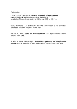 Referências:
COSCARELLI, Carla Viana. O ensino da leitura: uma perspectiva
psicolingüística. Boletim da Associação Brasileira de
Lingüística. Maceió: Imprensa Universitária, dez.1996. p. 163-174.

ECO, Humberto. La estructura ausente: introducción a la semiótica.
Barcelona, Espanha: Editorial Lumen, 1986.

RICOEUR, Paul. Teoría de laInterpretación, Ed. SigloVeintiuno, Madrid.
España Ed.6, 2006.

TOMITCH, Lêda Maria Braga. Desvelando o processo de compreensão
leitora: protocolos verbais na pesquisa em leitura. Santa Cruz do Sul. 2007

 