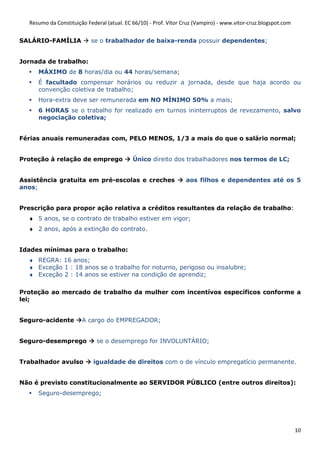Resumo da Constituição Federal (atual. EC 66/10) - Prof. Vítor Cruz (Vampiro) - www.vitor-cruz.blogspot.com


SALÁRIO-FAMÍLIA             se o trabalhador de baixa-renda possuir dependentes;


Jornada de trabalho:
      MÁXIMO de 8 horas/dia ou 44 horas/semana;
      É facultado compensar horários ou reduzir a jornada, desde que haja acordo ou
      convenção coletiva de trabalho;
      Hora-extra deve ser remunerada em NO MÍNIMO 50% a mais;
      6 HORAS se o trabalho for realizado em turnos ininterruptos de revezamento, salvo
      negociação coletiva;


Férias anuais remuneradas com, PELO MENOS, 1/3 a mais do que o salário normal;


Proteção à relação de emprego                Único direito dos trabalhadores nos termos de LC;


Assistência gratuita em pré-escolas e creches                      aos filhos e dependentes até os 5
anos;


Prescrição para propor ação relativa a créditos resultantes da relação de trabalho:
  ♦ 5 anos, se o contrato de trabalho estiver em vigor;
  ♦ 2 anos, após a extinção do contrato.


Idades mínimas para o trabalho:
  ♦ REGRA: 16 anos;
  ♦ Exceção 1 : 18 anos se o trabalho for noturno, perigoso ou insalubre;
  ♦ Exceção 2 : 14 anos se estiver na condição de aprendiz;

Proteção ao mercado de trabalho da mulher com incentívos específicos conforme a
lei;


Seguro-acidente         A cargo do EMPREGADOR;


Seguro-desemprego             se o desemprego for INVOLUNTÁRIO;


Trabalhador avulso           igualdade de direitos com o de vínculo empregatício permanente.


Não é previsto constitucionalmente ao SERVIDOR PÚBLICO (entre outros direitos):
      Seguro-desemprego;




                                                                                                                 10
 