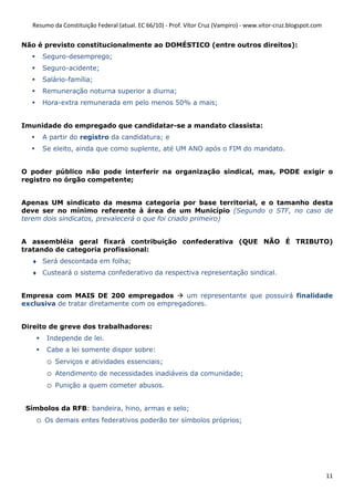Resumo da Constituição Federal (atual. EC 66/10) - Prof. Vítor Cruz (Vampiro) - www.vitor-cruz.blogspot.com


Não é previsto constitucionalmente ao DOMÉSTICO (entre outros direitos):
        Seguro-desemprego;
        Seguro-acidente;
        Salário-família;
        Remuneração noturna superior a diurna;
        Hora-extra remunerada em pelo menos 50% a mais;


Imunidade do empregado que candidatar-se a mandato classista:
        A partir do registro da candidatura; e
        Se eleito, ainda que como suplente, até UM ANO após o FIM do mandato.


O poder público não pode interferir na organização sindical, mas, PODE exigir o
registro no órgão competente;


Apenas UM sindicato da mesma categoria por base territorial, e o tamanho desta
deve ser no mínimo referente à área de um Município (Segundo o STF, no caso de
terem dois sindicatos, prevalecerá o que foi criado primeiro)


A assembléia geral fixará contribuição confederativa (QUE NÃO É TRIBUTO)
tratando de categoria profissional:
  ♦ Será descontada em folha;
  ♦ Custeará o sistema confederativo da respectiva representação sindical.


Empresa com MAIS DE 200 empregados            um representante que possuirá finalidade
exclusiva de tratar diretamente com os empregadores.


Direito de greve dos trabalhadores:
         Independe de lei.
         Cabe a lei somente dispor sobre:
         o   Serviços e atividades essenciais;
         o   Atendimento de necessidades inadiáveis da comunidade;
         o   Punição a quem cometer abusos.


 Símbolos da RFB: bandeira, hino, armas e selo;
    o   Os demais entes federativos poderão ter símbolos próprios;




                                                                                                                 11
 