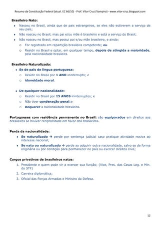 Resumo da Constituição Federal (atual. EC 66/10) - Prof. Vítor Cruz (Vampiro) - www.vitor-cruz.blogspot.com


 Brasileiro Nato:
  ♦    Nasceu no Brasil, ainda que de pais estrangeiros, se eles não estiverem a serviço de
       seu país;
  ♦    Não nasceu no Brasil, mas pai e/ou mãe é brasileiro e está a serviço do Brasil;
  ♦    Não nasceu no Brasil, mas possui pai e/ou mãe brasileiro, e ainda:
       o   For registrado em repartição brasileira competente; ou
       o   Residir no Brasil e optar, em qualquer tempo, depois de atingida a maioridade,
           pela nacionalidade brasileira.


 Brasileiro Naturalizado:
   ♦ Se de país de língua portuguesa:
       o   Residir no Brasil por 1 ANO ininterrupto; e
       o   idoneidade moral.


   ♦ De qualquer nacionalidade:
       o   Residir no Brasil por 15 ANOS ininterruptos; e
       o   Não tiver condenação penal;e
       o   Requerer a nacionalidade brasileira.


Portugueses com residência permanente no Brasil: são equiparados em direitos aos
brasileiros se houver reciprocidade em favor dos brasileiros.


Perda da nacionalidade:
      ♦ Se naturalizado            perde por sentença judicial caso pratique atividade nociva ao
        interesse nacional;
      ♦ Se nato ou naturalizado       perde ao adquirir outra nacionalidade, salvo se de forma
        originária ou por condição para permanecer no país ou exercer direitos civis;


Cargos privativos de brasileiros natos:
      1. Presidente e quem pode vir a exercer sua função; (Vice, Pres. das Casas Leg. e Min.
         do STF)
      2. Carreira diplomática;
      3. Oficial das Forças Armadas e Ministro da Defesa.




                                                                                                                 12
 