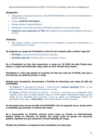 Resumo da Constituição Federal (atual. EC 66/10) - Prof. Vítor Cruz (Vampiro) - www.vitor-cruz.blogspot.com


Obrigações:
     Resguardar a soberania nacional, o PLURIPARTIDARISMO e os direitos fundamentais da
     pessoa humana;
     Possuir CARÁTER NACIONAL;
     Prestar contas à Justiça Eleitoral;
     Estabelecer normas de disciplina e fidelidade partidária em seus estatutos;
     Registrar seus estatutos no TSE após adquirirem personalidade jurídica conforme a
     lei civil;


Vedações:
     Não podem receber recursos financeiros de entidades ou governos estrangeiros ou
     subordinarem-se a estes;


Se vagarem os cargos de Presidente e Vice far-se-á eleição após a última vaga em:
     90 DIAS, se nos primeiros dois anos do mandato;
     30 DIAS, pelo CN, na forma da lei, se nos últimos 2 anos;


Se o Presidente ou Vice não assumirem o cargo em 10 DIAS da data fixada para
posse, o cargo será declarado vago, salvo se tiver havido força maior;


Presidente e o Vice não podem se ausentar do País por mais de 15 DIAS, sem que o
CN autorize, ou poderão perder o cargo


Eleição para Presidente, Governador e Prefeito de Município com mais de 200 mil
ELEITORES:
   1º Turno     1º domingo de outubro – Vence se tiver maioria absoluta (50% +1) de
   todos os votos, não computados os brancos e nulos;
   2º Turno     Último domingo de outubro – Se houver, concorrem os 2 candidatos mais
   votados, salvo caso um deles desista, faleça ou tenha algum impedimento legal, quando
   então irá ser chamado para concorrer o que se segue na classificação (critério de
   desempate caso haja = Mais idoso). Para vencer basta a maioria simples.


Se Município tiver menos de 200 mil ELEITORES: não há segundo turno, sendo eleito
o candidato que alcançar a maioria dos votos.


Se o Governador ou Prefeito assumir outro cargo ou função na administração
pública direta ou indireta, irá perder seu cargo, salvo se passar em concurso
público, hipótese em que assumirá e ficará afastado do cargo;


Eleição de prefeitos e vereadores será simultânea em todo país;



                                                                                                                15
 