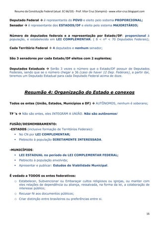 Resumo da Constituição Federal (atual. EC 66/10) - Prof. Vítor Cruz (Vampiro) - www.vitor-cruz.blogspot.com


Deputado Federal           é representante do POVO e eleito pelo sistema PROPORCIONAL;
Senador       é representante dos ESTADOS/DF e eleito pelo sistema MAJORITÁRIO;


Número de deputados federais e a representação por Estado/DF: proporcional à
população, e estabelecido em LEI COMPLEMENTAR. ( 8 < nº < 70 Deputados Federais);

Cada Território Federal           4 deputados e nenhum senador;


São 3 senadores por cada Estado/DF eleitos com 2 suplentes;


Deputados Estaduais       Serão 3 vezes o número que o Estado/DF possuir de Deputados
Federais, sendo que se o número chegar a 36 (caso de haver 12 Dep. Federais), a partir daí,
teremos um Deputado Estadual para cada Deputado Federal acima de doze.




           Resumão 4: Organização do Estado e conexos

Todos os entes (União, Estados, Municípios e DF)                     AUTÔNOMOS, nenhum é soberano;


TF ‘s     Não são entes, eles INTEGRAM A UNIÃO. Não são autônomos!


FUSÃO/DESMEMBRAMENTO:
-ESTADOS (inclusive formação de Territórios Federais):
        No CN por LEI COMPLEMENTAR;
        Plebiscito à população DIRETAMENTE INTERESSADA.


-MUNICÍPIOS:
        LEI ESTADUAL no período de LEI COMPLEMENTAR FEDERAL;
        Plebiscito à população envolvida;
        Apresentar e publicar: Estudos de Viabilidade Municipal.


É vedado a TODOS os entes federativos:
   o    Estabelecer, Subvencionar ou Embaraçar cultos religiosos ou igrejas, ou manter com
        eles relações de dependência ou aliança, ressalvada, na forma da lei, a colaboração de
        interesse público;
   o    Recusar fé aos documentos públicos;
   o    Criar distinção entre brasileiros ou preferências entre si.



                                                                                                                 16
 