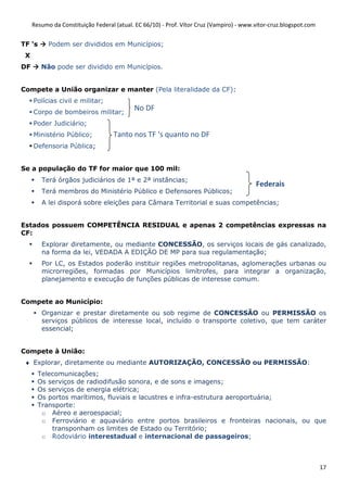 Resumo da Constituição Federal (atual. EC 66/10) - Prof. Vítor Cruz (Vampiro) - www.vitor-cruz.blogspot.com


TF ‘s      Podem ser divididos em Municípios;
 X
DF      Não pode ser dividido em Municípios.


Compete a União organizar e manter (Pela literalidade da CF):
     Polícias civil e militar;
     Corpo de bombeiros militar;
                                           No DF
     Poder Judiciário;
     Ministério Público;           Tanto nos TF ‘s quanto no DF
     Defensoria Pública;


Se a população do TF for maior que 100 mil:
        Terá órgãos judiciários de 1ª e 2ª instâncias;
                                                                                         Federais
        Terá membros do Ministério Público e Defensores Públicos;
        A lei disporá sobre eleições para Câmara Territorial e suas competências;


Estados possuem COMPETÊNCIA RESIDUAL e apenas 2 competências expressas na
CF:
        Explorar diretamente, ou mediante CONCESSÃO, os serviços locais de gás canalizado,
        na forma da lei, VEDADA A EDIÇÃO DE MP para sua regulamentação;
        Por LC, os Estados poderão instituir regiões metropolitanas, aglomerações urbanas ou
        microrregiões, formadas por Municípios limítrofes, para integrar a organização,
        planejamento e execução de funções públicas de interesse comum.


Compete ao Município:
        Organizar e prestar diretamente ou sob regime de CONCESSÃO ou PERMISSÃO os
        serviços públicos de interesse local, incluído o transporte coletivo, que tem caráter
        essencial;


Compete à União:
 ♦ Explorar, diretamente ou mediante AUTORIZAÇÃO, CONCESSÃO ou PERMISSÃO:
       Telecomunicações;
       Os serviços de radiodifusão sonora, e de sons e imagens;
       Os serviços de energia elétrica;
       Os portos marítimos, fluviais e lacustres e infra-estrutura aeroportuária;
       Transporte:
        o Aéreo e aeroespacial;
        o Ferroviário e aquaviário entre portos brasileiros e fronteiras nacionais, ou que
           transponham os limites de Estado ou Território;
        o Rodoviário interestadual e internacional de passageiros;



                                                                                                                   17
 