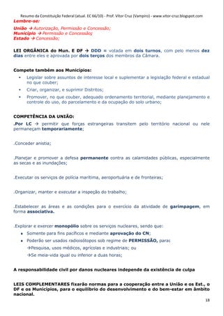 Resumo da Constituição Federal (atual. EC 66/10) - Prof. Vítor Cruz (Vampiro) - www.vitor-cruz.blogspot.com
Lembre-se:
União   Autorização, Permissão e Concessão;
Município   Permissão e Concessão;
Estado    Concessão;

LEI ORGÂNICA do Mun. E DF           DDD = votada em dois turnos, com pelo menos dez
dias entre eles e aprovada por dois terços dos membros da Câmara.


Compete também aos Municípios:
       Legislar sobre assuntos de interesse local e suplementar a legislação federal e estadual
       no que couber;
       Criar, organizar, e suprimir Distritos;
       Promover, no que couber, adequado ordenamento territorial, mediante planejamento e
       controle do uso, do parcelamento e da ocupação do solo urbano;


COMPETÊNCIA DA UNIÃO:
.Por LC    permitir que forças estrangeiras transitem pelo território nacional ou nele
permaneçam temporariamente;


.Conceder anistia;


.Planejar e promover a defesa permanente contra as calamidades públicas, especialmente
as secas e as inundações;


.Executar os serviços de polícia marítima, aeroportuária e de fronteiras;


.Organizar, manter e executar a inspeção do trabalho;


.Estabelecer as áreas e as condições para o exercício da atividade de garimpagem, em
forma associativa.


.Explorar e exercer monopólio sobre os serviços nucleares, sendo que:
   ♦ Somente para fins pacíficos e mediante aprovação do CN;
   ♦ Poderão ser usados radioisótopos sob regime de PERMISSÃO, para:
          Pesquisa, usos médicos, agrícolas e industriais; ou
          Se meia-vida igual ou inferior a duas horas;


A responsabilidade civil por danos nucleares independe da existência de culpa


LEIS COMPLEMENTARES fixarão normas para a cooperação entre a União e os Est., o
DF e os Municípios, para o equilíbrio do desenvolvimento e do bem-estar em âmbito
nacional.
                                                                               18
 