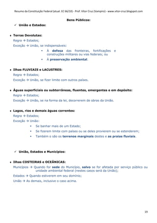 Resumo da Constituição Federal (atual. EC 66/10) - Prof. Vítor Cruz (Vampiro) - www.vitor-cruz.blogspot.com


                                             Bens Públicos:
     União e Estados:


♦ Terras Devolutas:
  Regra     Estados;
  Exceção      União, se indispensáveis:
                             À defesa das fronteiras, fortificações                  e
                             construções militares ou vias federais; ou
                             À preservação ambiental.


♦ Ilhas FLUVIAIS e LACUSTRES:
  Regra     Estados;
  Exceção      União, se fizer limite com outros países.


♦ Águas superficiais ou subterrâneas, fluentes, emergentes e em depósito:
  Regra     Estados;
  Exceção      União, se na forma da lei, decorrerem de obras da União.


♦ Lagos, rios e demais águas correntes:
  Regra     Estados;
  Exceção      União:
                   Se banhar mais de um Estado;
                   Se fizerem limite com países ou se deles provierem ou se estenderem;
                   Também o são os terrenos marginais destes e as praias fluviais.




     União, Estados e Municípios:


♦ Ilhas COSTEIRAS e OCEÂNICAS:
  Municípios      Quando for sede do Município, salvo se for afetada por serviço público ou
                   unidade ambiental federal (nestes casos será da União);
  Estados      Quando estiverem em seu domínio;
  União     As demais, inclusive o caso acima.




                                                                                                                19
 