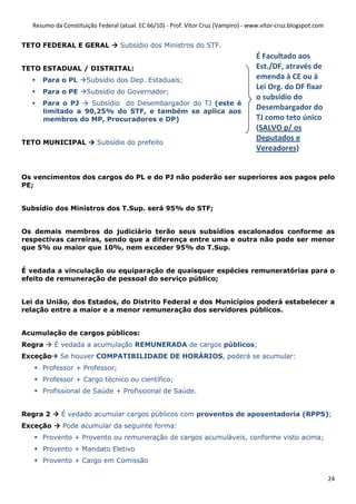 Resumo da Constituição Federal (atual. EC 66/10) - Prof. Vítor Cruz (Vampiro) - www.vitor-cruz.blogspot.com


TETO FEDERAL E GERAL              Subsídio dos Ministros do STF.
                                                                                    É Facultado aos
TETO ESTADUAL / DISTRITAL:                                                          Est./DF, através de
     Para o PL       Subsídio dos Dep. Estaduais;                                   emenda à CE ou à
                                                                                    Lei Org. do DF fixar
     Para o PE       Subsídio do Governador;
                                                                                    o subsídio do
     Para o PJ    Subsídio do Desembargador do TJ (este é
     limitado a 90,25% do STF, e também se aplica aos
                                                                                    Desembargador do
     membros do MP, Procuradores e DP)                                              TJ como teto único
                                                                                    (SALVO p/ os
                                                                                    Deputados e
TETO MUNICIPAL           Subsídio do prefeito
                                                                                    Vereadores)


Os vencimentos dos cargos do PL e do PJ não poderão ser superiores aos pagos pelo
PE;


Subsídio dos Ministros dos T.Sup. será 95% do STF;


Os demais membros do judiciário terão seus subsídios escalonados conforme as
respectivas carreiras, sendo que a diferença entre uma e outra não pode ser menor
que 5% ou maior que 10%, nem exceder 95% do T.Sup.


É vedada a vinculação ou equiparação de quaisquer espécies remuneratórias para o
efeito de remuneração de pessoal do serviço público;


Lei da União, dos Estados, do Distrito Federal e dos Municípios poderá estabelecer a
relação entre a maior e a menor remuneração dos servidores públicos.


Acumulação de cargos públicos:
Regra     É vedada a acumulação REMUNERADA de cargos públicos;
Exceção     Se houver COMPATIBILIDADE DE HORÁRIOS, poderá se acumular:
     Professor + Professor;
     Professor + Cargo técnico ou científico;
     Profissional de Saúde + Profissional de Saúde.


Regra 2     É vedado acumular cargos públicos com proventos de aposentadoria (RPPS);
Exceção      Pode acumular da seguinte forma:
     Provento + Provento ou remuneração de cargos acumuláveis, conforme visto acima;
     Provento + Mandato Eletivo
     Provento + Cargo em Comissão

                                                                                                                24
 