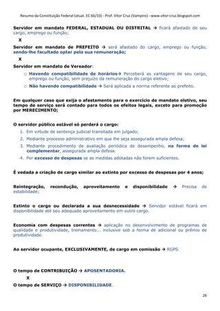 Resumo da Constituição Federal (atual. EC 66/10) - Prof. Vítor Cruz (Vampiro) - www.vitor-cruz.blogspot.com


Servidor em mandato FEDERAL, ESTADUAL OU DISTRITAL                                   ficará afastado de seu
cargo, emprego ou função;
  X
Servidor em mandato de PREFEITO         será afastado do cargo, emprego ou função,
sendo-lhe facultado optar pela sua remuneração;
  X
Servidor em mandato de Vereador:
      o   Havendo compatibilidade de horários       Perceberá as vantagens de seu cargo,
          emprego ou função, sem prejuízo da remuneração do cargo eletivo;
      o   Não havendo compatibilidade               Será aplicada a norma referente ao prefeito.


Em qualquer caso que exija o afastamento para o exercício de mandato eletivo, seu
tempo de serviço será contado para todos os efeitos legais, exceto para promoção
por MERECIMENTO;


O servidor público estável só perderá o cargo:
   1. Em virtude de sentença judicial transitada em julgado;
   2. Mediante processo administrativo em que lhe seja assegurada ampla defesa;
   3. Mediante procedimento de avaliação periódica de desempenho, na forma de lei
      complementar, assegurada ampla defesa.
   4. Por excesso de despesas se as medidas adotadas não forem suficientes.


É vedada a criação de cargo similar ao extinto por excesso de despesas por 4 anos;


Reintegração,       recondução,         aproveitamento           e    disponibilidade              Precisa       de
estabilidade;


Extinto o cargo ou declarada a sua desnecessidade              Servidor estável ficará em
disponibilidade até seu adequado aproveitamento em outro cargo.


Economia com despesas correntes            aplicação no desenvolvimento de programas de
qualidade e produtividade, treinamento... inclusive sob a forma de adicional ou prêmio de
produtividade.


Ao servidor ocupante, EXCLUSIVAMENTE, de cargo em comissão                                RGPS




O tempo de CONTRIBUIÇÃO                  APOSENTADORIA.
      X
O tempo de SERVIÇO             DISPONIBILIDADE.

                                                                                                                 26
 