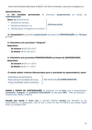 Resumo da Constituição Federal (atual. EC 66/10) - Prof. Vítor Cruz (Vampiro) - www.vitor-cruz.blogspot.com


Aposentadorias:
 1- Por invalidez             permanente               proventos      proporcionais         ao     tempo        de
CONTRIBUIÇÃO
 Salvo: se decorrente de
     Acidente em serviço;
     Moléstia profissional; ou
                                                          Na forma da lei;
     Doença grave, contagiosa ou incurável.


  2- Compulsória         proventos proporcionais ao tempo de CONTRIBUIÇÃO aos 70 anos
de idade


 3- Voluntária com proventos “integrais” :
 Requisitos:
     Se Homem           60+35+10+5
     Se Mulher         55+30+10+5


 4- Voluntária com proventos PROPORCIONAIS ao tempo de CONTRIBUIÇÃO:
 Requisitos:
     Se Homem           65+ X +10+5
     Se Mulher         60+ X +10+5


  É vedado adotar critérios diferenciados para a concessão de aposentadoria, salvo:

   Portadores de deficiência;
   Que exerçam atividades de risco;                 Nos termos de LEI COMPLEMENTAR!
   Cujas atividades sejam Insalubres;


IDADE e TEMPO DE CONTRIBUIÇÃO           reduzidos em 5 anos para a aposentadoria
voluntária “integral” do professor EXCLUSIVO na educação FMI. (FMI do professor –
Fundamental, Médio e Infantil)


Pensão por morte = Valor que o servidor falecido recebia em atividade ou de
aposentadoria, se aposentado, mas só até o limite do teto do RGPS.O que passar deste
limite, só receberá 70%




                                                                                                                27
 
