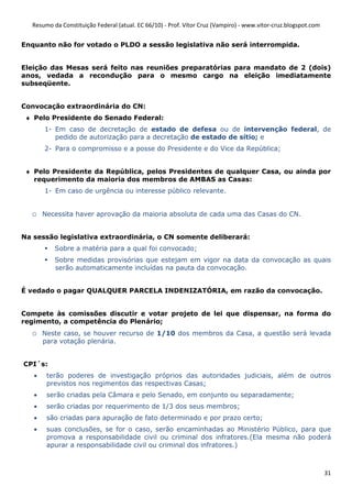 Resumo da Constituição Federal (atual. EC 66/10) - Prof. Vítor Cruz (Vampiro) - www.vitor-cruz.blogspot.com


Enquanto não for votado o PLDO a sessão legislativa não será interrompida.


Eleição das Mesas será feito nas reuniões preparatórias para mandato de 2 (dois)
anos, vedada a recondução para o mesmo cargo na eleição imediatamente
subseqüente.


Convocação extraordinária do CN:
 ♦ Pelo Presidente do Senado Federal:
       1- Em caso de decretação de estado de defesa ou de intervenção federal, de
          pedido de autorização para a decretação de estado de sítio; e
       2- Para o compromisso e a posse do Presidente e do Vice da República;


 ♦ Pelo Presidente da República, pelos Presidentes de qualquer Casa, ou ainda por
   requerimento da maioria dos membros de AMBAS as Casas:
       1- Em caso de urgência ou interesse público relevante.


  o    Necessita haver aprovação da maioria absoluta de cada uma das Casas do CN.


Na sessão legislativa extraordinária, o CN somente deliberará:
          Sobre a matéria para a qual foi convocado;
          Sobre medidas provisórias que estejam em vigor na data da convocação as quais
          serão automaticamente incluídas na pauta da convocação.


É vedado o pagar QUALQUER PARCELA INDENIZATÓRIA, em razão da convocação.


Compete às comissões discutir e votar projeto de lei que dispensar, na forma do
regimento, a competência do Plenário;
  o    Neste caso, se houver recurso de 1/10 dos membros da Casa, a questão será levada
       para votação plenária.


CPI´s:
   •    terão poderes de investigação próprios das autoridades judiciais, além de outros
        previstos nos regimentos das respectivas Casas;
   •    serão criadas pela Câmara e pelo Senado, em conjunto ou separadamente;
   •    serão criadas por requerimento de 1/3 dos seus membros;
   •    são criadas para apuração de fato determinado e por prazo certo;
   •    suas conclusões, se for o caso, serão encaminhadas ao Ministério Público, para que
        promova a responsabilidade civil ou criminal dos infratores.(Ela mesma não poderá
        apurar a responsabilidade civil ou criminal dos infratores.)



                                                                                                                31
 
