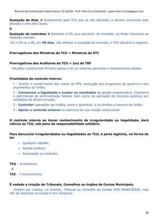 Resumo da Constituição Federal (atual. EC 66/10) - Prof. Vítor Cruz (Vampiro) - www.vitor-cruz.blogspot.com


Sustação de Atos     Diretamente pelo TCU que se não atendido, e deverá comunicar esta
decisão à uma das Casas;
X
Sustação de contratos              Somente o CN, que solicitará, de imediato, ao Poder Executivo as
medidas cabíveis.
.Se o CN ou o PE, em 90 dias, não efetivar a sustação do contrato, o TCU decidirá a respeito.


Prerrogativas dos Ministros do TCU = Ministros do STJ


Prerrogativas dos Auditores do TCU = Juiz de TRF
     Auditor substituindo Ministro passa a ter as mesmas garantias e impedimentos destes.


Finalidades do controle interno:
    1 - Avaliar o cumprimento das metas do PPA, execução dos programas de governo e dos
    orçamentos da União;
    2 - Comprovar a legalidade e avaliar os resultados da gestão orçamentária, financeira
    e patrimonial da administração federal, bem como da aplicação de recursos públicos por
    entidades de direito privado;
    3 - Controlar operações de crédito, avais e garantias, e os direitos e haveres da União;
    4 - Apoiar o controle externo no exercício de sua missão institucional.


O controle interno ao tomar conhecimento de irregularidade ou ilegalidade, dará
ciência ao TCU, sob pena de responsabilidade solidária.


Para denunciar irregularidades ou ilegalidades ao TCU, é parte legítima, na forma de
lei:
       o   Qualquer cidadão;
       o   Partido político;
       o   Associação ou sindicato.


TCU – 9 ministros;
 X
TCE – 7 Conselheiros;


É vedada a criação de Tribunais, Conselhos ou órgãos de Contas Municipais.
  (Podem ser criados, no entanto, Tribunal ou Conselho de Contas DOS MUNICÍPIOS, mas
não de natureza municipal e sim estadual).




                                                                                                                   38
 