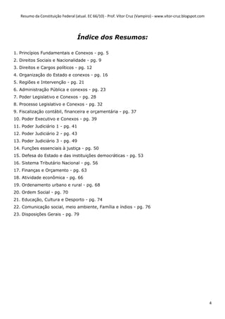 Resumo da Constituição Federal (atual. EC 66/10) - Prof. Vítor Cruz (Vampiro) - www.vitor-cruz.blogspot.com




                                   Índice dos Resumos:

1. Princípios Fundamentais e Conexos - pg. 5
2. Direitos Sociais e Nacionalidade - pg. 9
3. Direitos e Cargos políticos - pg. 12
4. Organização do Estado e conexos - pg. 16
5. Regiões e Intervenção - pg. 21
6. Administração Pública e conexos - pg. 23
7. Poder Legislativo e Conexos - pg. 28
8. Processo Legislativo e Conexos - pg. 32
9. Fiscalização contábil, financeira e orçamentária - pg. 37
10. Poder Executivo e Conexos - pg. 39
11. Poder Judiciário 1 - pg. 41
12. Poder Judiciário 2 - pg. 43
13. Poder Judiciário 3 - pg. 49
14. Funções essenciais à justiça - pg. 50
15. Defesa do Estado e das instituições democráticas - pg. 53
16. Sistema Tributário Nacional - pg. 56
17. Finanças e Orçamento - pg. 63
18. Atividade econômica - pg. 66
19. Ordenamento urbano e rural - pg. 68
20. Ordem Social - pg. 70
21. Educação, Cultura e Desporto - pg. 74
22. Comunicação social, meio ambiente, Família e índios - pg. 76
23. Disposições Gerais - pg. 79




                                                                                                                 4
 