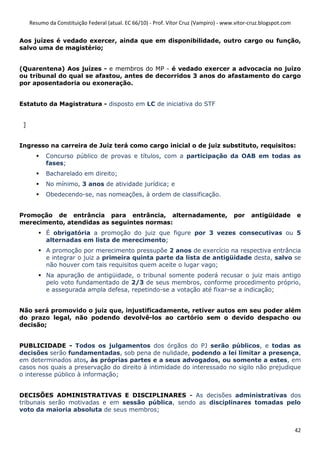 Resumo da Constituição Federal (atual. EC 66/10) - Prof. Vítor Cruz (Vampiro) - www.vitor-cruz.blogspot.com


Aos juízes é vedado exercer, ainda que em disponibilidade, outro cargo ou função,
salvo uma de magistério;


(Quarentena) Aos juízes - e membros do MP - é vedado exercer a advocacia no juízo
ou tribunal do qual se afastou, antes de decorridos 3 anos do afastamento do cargo
por aposentadoria ou exoneração.


Estatuto da Magistratura - disposto em LC de iniciativa do STF


 ]


Ingresso na carreira de Juiz terá como cargo inicial o de juiz substituto, requisitos:
           Concurso público de provas e títulos, com a participação da OAB em todas as
           fases;
           Bacharelado em direito;
           No mínimo, 3 anos de atividade jurídica; e
           Obedecendo-se, nas nomeações, à ordem de classificação.


Promoção de entrância para entrância, alternadamente,                                   por    antigüidade         e
merecimento, atendidas as seguintes normas:
           É obrigatória a promoção do juiz que figure por 3 vezes consecutivas ou 5
           alternadas em lista de merecimento;
           A promoção por merecimento pressupõe 2 anos de exercício na respectiva entrância
           e integrar o juiz a primeira quinta parte da lista de antigüidade desta, salvo se
           não houver com tais requisitos quem aceite o lugar vago;
           Na apuração de antigüidade, o tribunal somente poderá recusar o juiz mais antigo
           pelo voto fundamentado de 2/3 de seus membros, conforme procedimento próprio,
           e assegurada ampla defesa, repetindo-se a votação até fixar-se a indicação;


Não será promovido o juiz que, injustificadamente, retiver autos em seu poder além
do prazo legal, não podendo devolvê-los ao cartório sem o devido despacho ou
decisão;


PUBLICIDADE - Todos os julgamentos dos órgãos do PJ serão públicos, e todas as
decisões serão fundamentadas, sob pena de nulidade, podendo a lei limitar a presença,
em determinados atos, às próprias partes e a seus advogados, ou somente a estes, em
casos nos quais a preservação do direito à intimidade do interessado no sigilo não prejudique
o interesse público à informação;


DECISÕES ADMINISTRATIVAS E DISCIPLINARES - As decisões administrativas dos
tribunais serão motivadas e em sessão pública, sendo as disciplinares tomadas pelo
voto da maioria absoluta de seus membros;


                                                                                                                   42
 