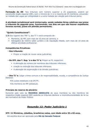 Resumo da Constituição Federal (atual. EC 66/10) - Prof. Vítor Cruz (Vampiro) - www.vitor-cruz.blogspot.com


Formação do OE: Nos tribunais com número superior a 25 julgadores, poderá ser
constituído órgão especial (OE), com o mínimo de 11 e o máximo de 25 membros, provendo-
se metade das vagas por antigüidade e a outra metade por eleição pelo tribunal pleno;


A atividade jurisdicional será ininterrupta, sendo vedadas férias coletivas nos juízos
e tribunais de segundo grau, funcionando, nos dias em que não houver expediente
forense normal, juízes em plantão permanente;


“Quinto Constitucional”:
1/5 dos lugares dos TRF ‘s, dos TJ ‘s será composto de:
      Membros, do MP, com mais de 10 anos de carreira; e
      Advogados de notório saber jurídico e de reputação ilibada, com mais de 10 anos de
      efetiva atividade profissional.

Competências Privativas:
  - Dos tribunais:
         Propor a criação de novas varas judiciárias;


  - Do STF, dos T. Sup. ‘s e dos TJ ’s: Propor ao PL respectivo:
         A alteração do número de membros dos tribunais inferiores;
         criação ou extinção dos tribunais inferiores;
         A alteração da organização e da divisão judiciárias;


   - Dos TJ ‘s: Julgar crimes comuns e de responsabilidade, exceto, a competência da Justiça
Eleitoral:
      Os juízes estaduais e do DF/TF;
      Os membros do MP (estadual).


Princípio da reserva de plenário:
Somente pelo voto da MAIORIA ABSOLUTA de seus membros ou dos membros do
respectivo órgão especial (OE) poderão os tribunais declarar a inconstitucionalidade de lei ou
ato normativo do Poder Público.




                            Resumão 12: Poder Judiciário 1

STF: 11 Ministros, cidadãos, brasileiros natos, com idade entre 35 e 65 anos.
   A escolha deve ser aprovada pela MA do Senado Federal.




                                                                                                                 43
 