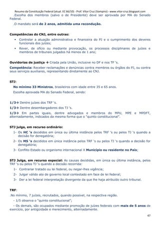 Resumo da Constituição Federal (atual. EC 66/10) - Prof. Vítor Cruz (Vampiro) - www.vitor-cruz.blogspot.com
  .Escolha dos membros (salvo o de Presidente) deve ser aprovada por MA do Senado
Federal.
  .O mandato será de 2 anos, admitida uma recondução.


Competências do CNJ, entre outras:
       Controlar a atuação administrativa e financeira do PJ e o cumprimento dos deveres
       funcionais dos juízes;
       Rever, de ofício ou mediante provocação, os processos disciplinares de juízes e
       membros de tribunais julgados há menos de 1 ano;


Ouvidorias de justiça          Criada pela União, inclusive no DF e nos TF ‘s.
Competência: Receber reclamações e denúncias contra membros ou órgãos do PJ, ou contra
seus serviços auxiliares, representando diretamente ao CNJ.


STJ:
  No mínimo 33 Ministros, brasileiros com idade entre 35 e 65 anos.
  Escolha aprovada MA do Senado Federal, sendo:


1/3    Dentre juízes dos TRF ‘s.
1/3    Dentre desembargadores dos TJ ‘s.
1/3     Em partes iguais, dentre advogados e membros do MPU,                              MPE    e   MPDFT,
alternadamente, indicados da mesma forma que o “quinto constitucional”.


STJ julga, em recurso ordinário:
  1- Os HC ‘s decididos em única ou última instância pelos TRF ‘s ou pelos TJ ‘s quando a
     decisão for denegatória;
  2- Os MS ‘s decididos em única instância pelos TRF ‘s ou pelos TJ ‘s quando a decisão for
     denegatória;
  3- Conflito Estado ou organismo internacional X Município ou residente no País;


STJ Julga, em recurso especial: As causas decididas, em única ou última instância, pelos
TRF ‘s ou pelos TJ ‘s quando a decisão recorrida:
  1- Contrariar tratado ou lei federal, ou negar-lhes vigência;
  2- Julgar válido ato de governo local contestado em face de lei federal;
  3- Der a lei federal interpretação divergente da que lhe haja atribuído outro tribunal.


TRF:
.No mínimo, 7 juízes, recrutados, quando possível, na respectiva região.
  - 1/5 observa o “quinto constitucional”;
  - Os demais, são ocupados mediante promoção de juízes federais com mais de 5 anos de
exercício, por antigüidade e merecimento, alternadamente.

                                                                                                           47
 